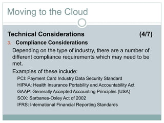 Moving to the Cloud
Technical Considerations (4/7)
3. Compliance Considerations
Depending on the type of industry, there are a number of
different compliance requirements which may need to be
met.
Examples of these include:
PCI: Payment Card Industry Data Security Standard
HIPAA: Health Insurance Portability and Accountability Act
GAAP: Generally Accepted Accounting Principles (USA)
SOX: Sarbanes-Oxley Act of 2002
IFRS: International Financial Reporting Standards
 