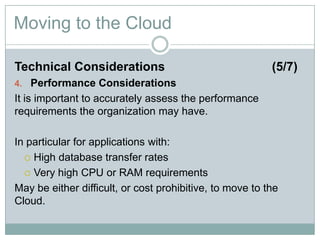 Moving to the Cloud
Technical Considerations (5/7)
4. Performance Considerations
It is important to accurately assess the performance
requirements the organization may have.
In particular for applications with:
 High database transfer rates
 Very high CPU or RAM requirements
May be either difficult, or cost prohibitive, to move to the
Cloud.
 