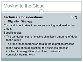 Moving to the Cloud
Technical Considerations (6/7)
5. Migration Strategy
Cost and time it takes to move an existing workload to the
Cloud.
Specific topics:
 The bandwidth cost of moving significant amounts of data
to the Cloud
 The time taken to transfer data in the migration process
 In the case of an application, the business process
involved in a migration (downtime, business continuity,
training etc.)
 
