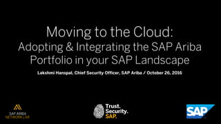 Moving to the Cloud:
Adopting & Integrating the SAP Ariba
Portfolio in your SAP Landscape
Lakshmi Hanspal, Chief Security Officer, SAP Ariba / October 26, 2016
 