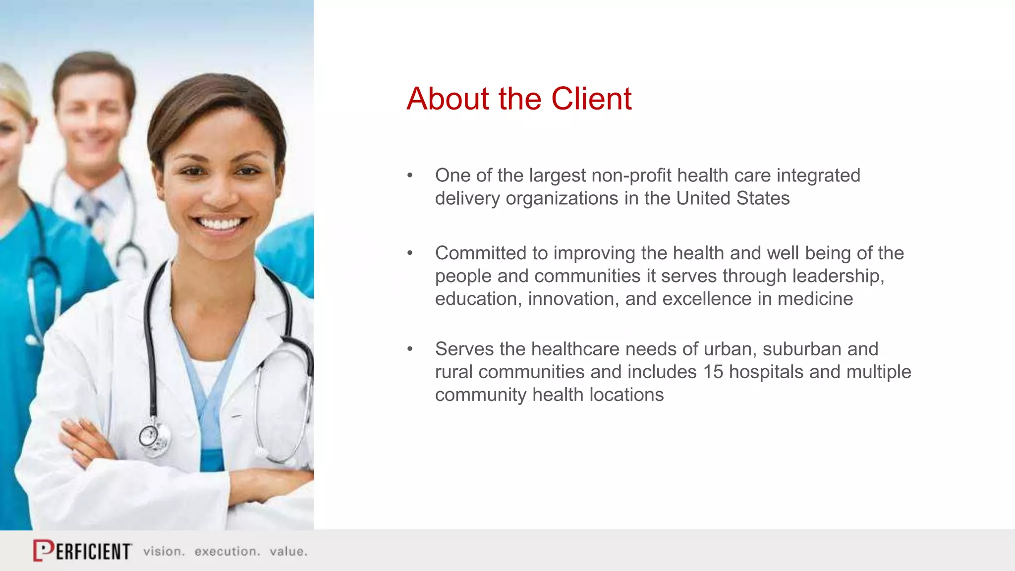 About the Client
• One of the largest non-profit health care integrated
delivery organizations in the United States
• Committed to improving the health and well being of the
people and communities it serves through leadership,
education, innovation, and excellence in medicine
• Serves the healthcare needs of urban, suburban and
rural communities and includes 15 hospitals and multiple
community health locations
 