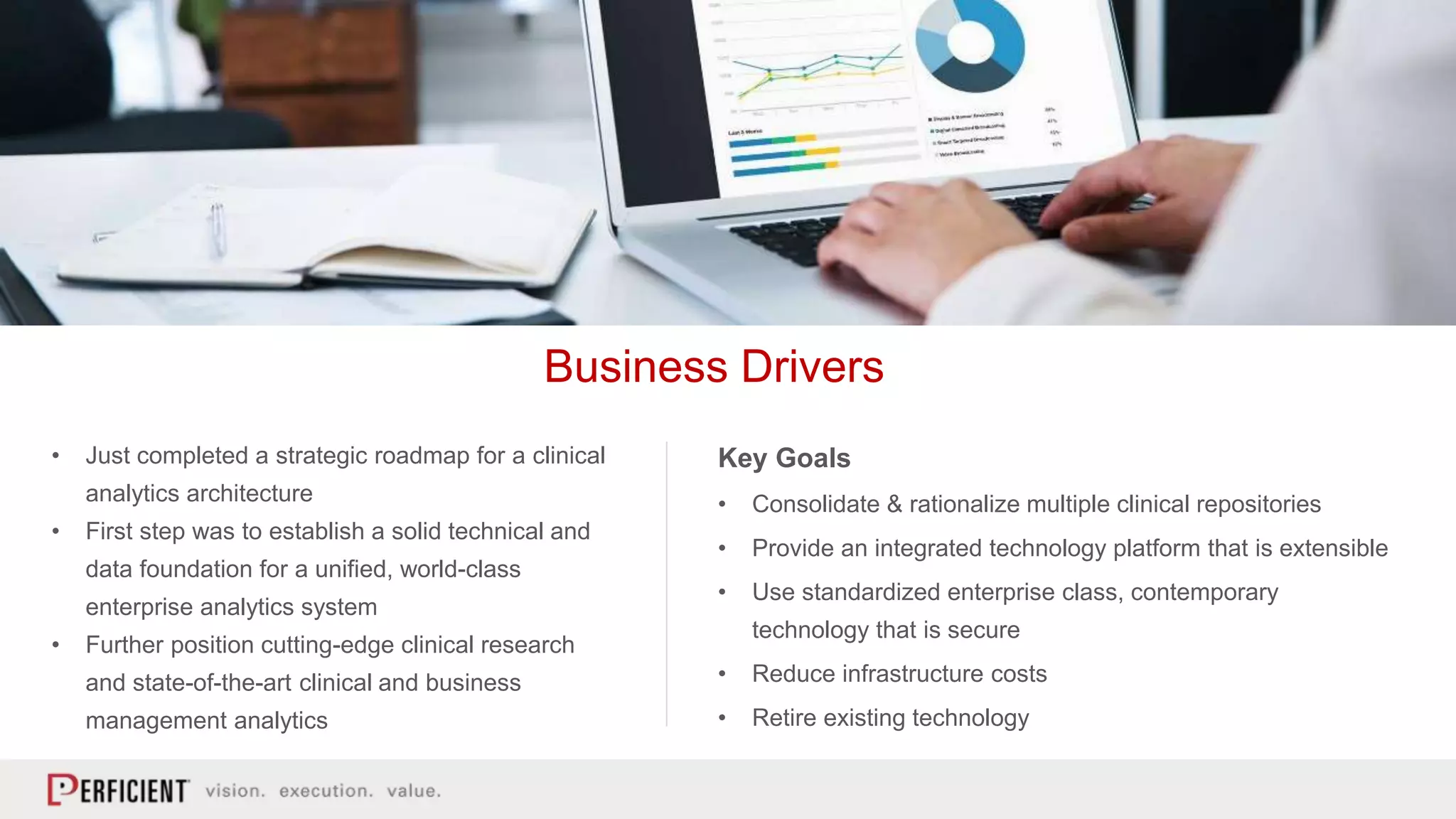 • Just completed a strategic roadmap for a clinical
analytics architecture
• First step was to establish a solid technical and
data foundation for a unified, world-class
enterprise analytics system
• Further position cutting-edge clinical research
and state-of-the-art clinical and business
management analytics
Business Drivers
Key Goals
• Consolidate & rationalize multiple clinical repositories
• Provide an integrated technology platform that is extensible
• Use standardized enterprise class, contemporary
technology that is secure
• Reduce infrastructure costs
• Retire existing technology
 