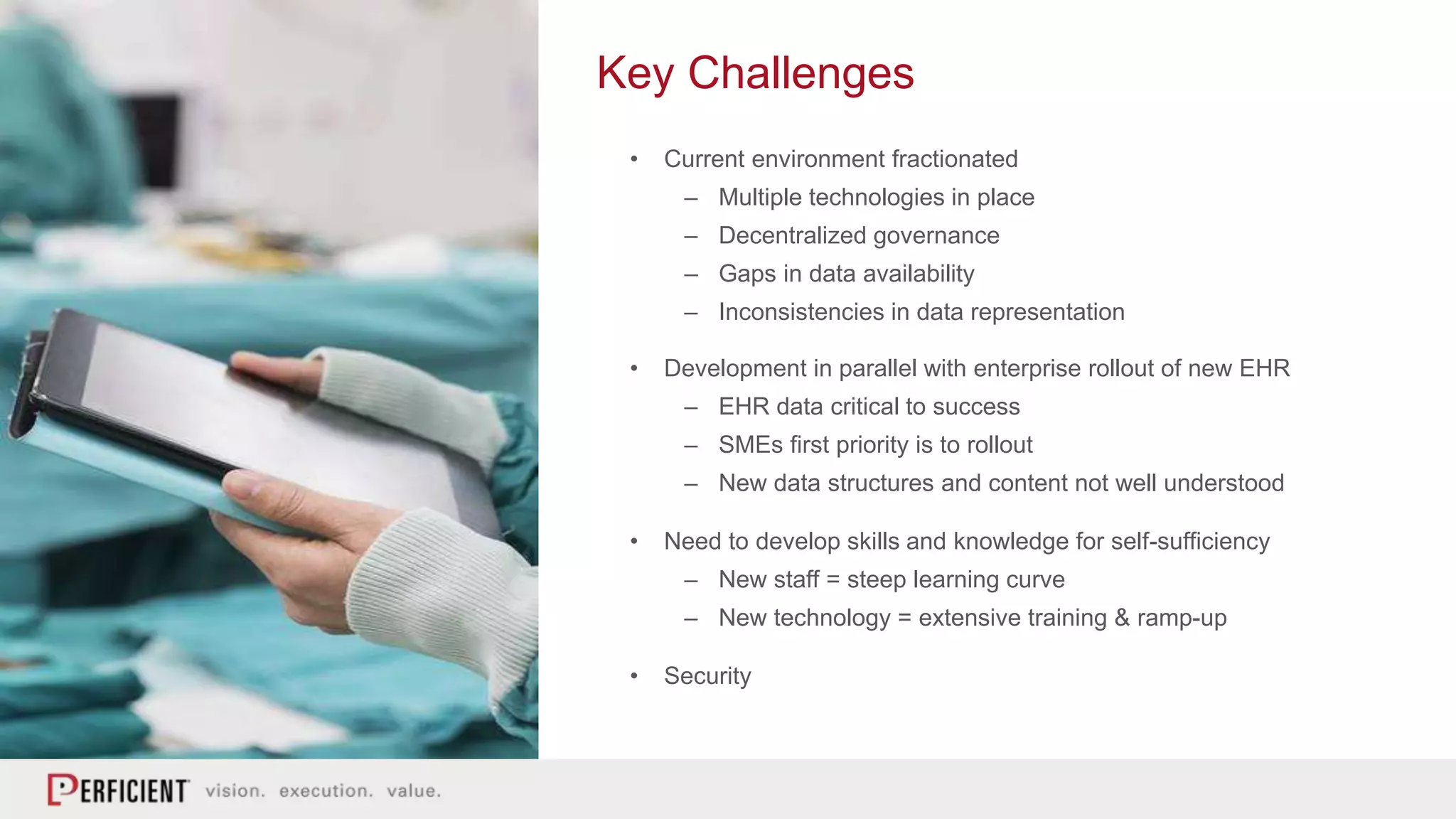 Key Challenges
• Current environment fractionated
– Multiple technologies in place
– Decentralized governance
– Gaps in data availability
– Inconsistencies in data representation
• Development in parallel with enterprise rollout of new EHR
– EHR data critical to success
– SMEs first priority is to rollout
– New data structures and content not well understood
• Need to develop skills and knowledge for self-sufficiency
– New staff = steep learning curve
– New technology = extensive training & ramp-up
• Security
 