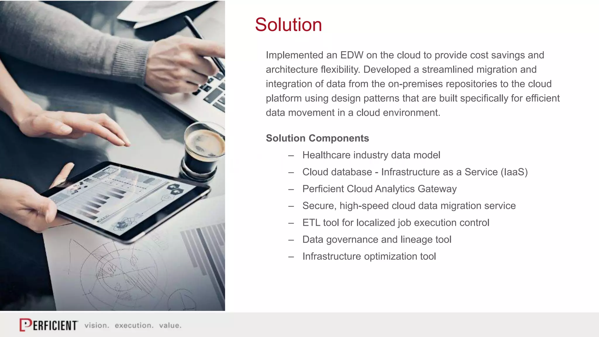 Solution
Implemented an EDW on the cloud to provide cost savings and
architecture flexibility. Developed a streamlined migration and
integration of data from the on-premises repositories to the cloud
platform using design patterns that are built specifically for efficient
data movement in a cloud environment.
Solution Components
– Healthcare industry data model
– Cloud database - Infrastructure as a Service (IaaS)
– Perficient Cloud Analytics Gateway
– Secure, high-speed cloud data migration service
– ETL tool for localized job execution control
– Data governance and lineage tool
– Infrastructure optimization tool
 
