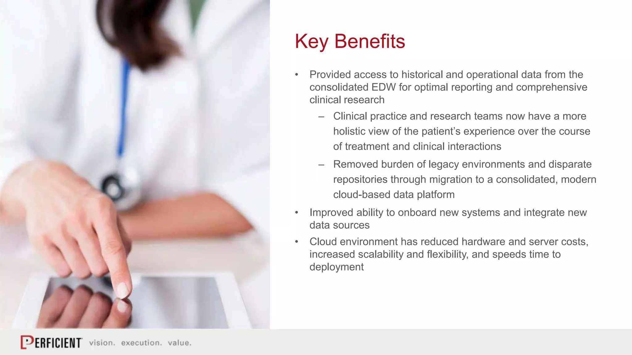 Key Benefits
• Provided access to historical and operational data from the
consolidated EDW for optimal reporting and comprehensive
clinical research
– Clinical practice and research teams now have a more
holistic view of the patient’s experience over the course
of treatment and clinical interactions
– Removed burden of legacy environments and disparate
repositories through migration to a consolidated, modern
cloud-based data platform
• Improved ability to onboard new systems and integrate new
data sources
• Cloud environment has reduced hardware and server costs,
increased scalability and flexibility, and speeds time to
deployment
 