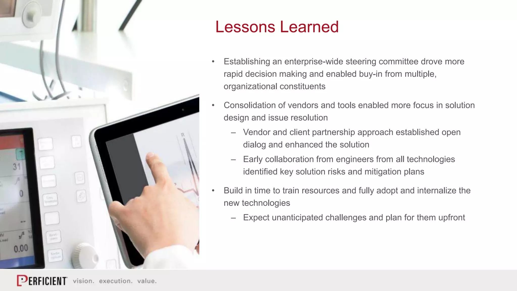 Lessons Learned
• Establishing an enterprise-wide steering committee drove more
rapid decision making and enabled buy-in from multiple,
organizational constituents
• Consolidation of vendors and tools enabled more focus in solution
design and issue resolution
– Vendor and client partnership approach established open
dialog and enhanced the solution
– Early collaboration from engineers from all technologies
identified key solution risks and mitigation plans
• Build in time to train resources and fully adopt and internalize the
new technologies
– Expect unanticipated challenges and plan for them upfront
 