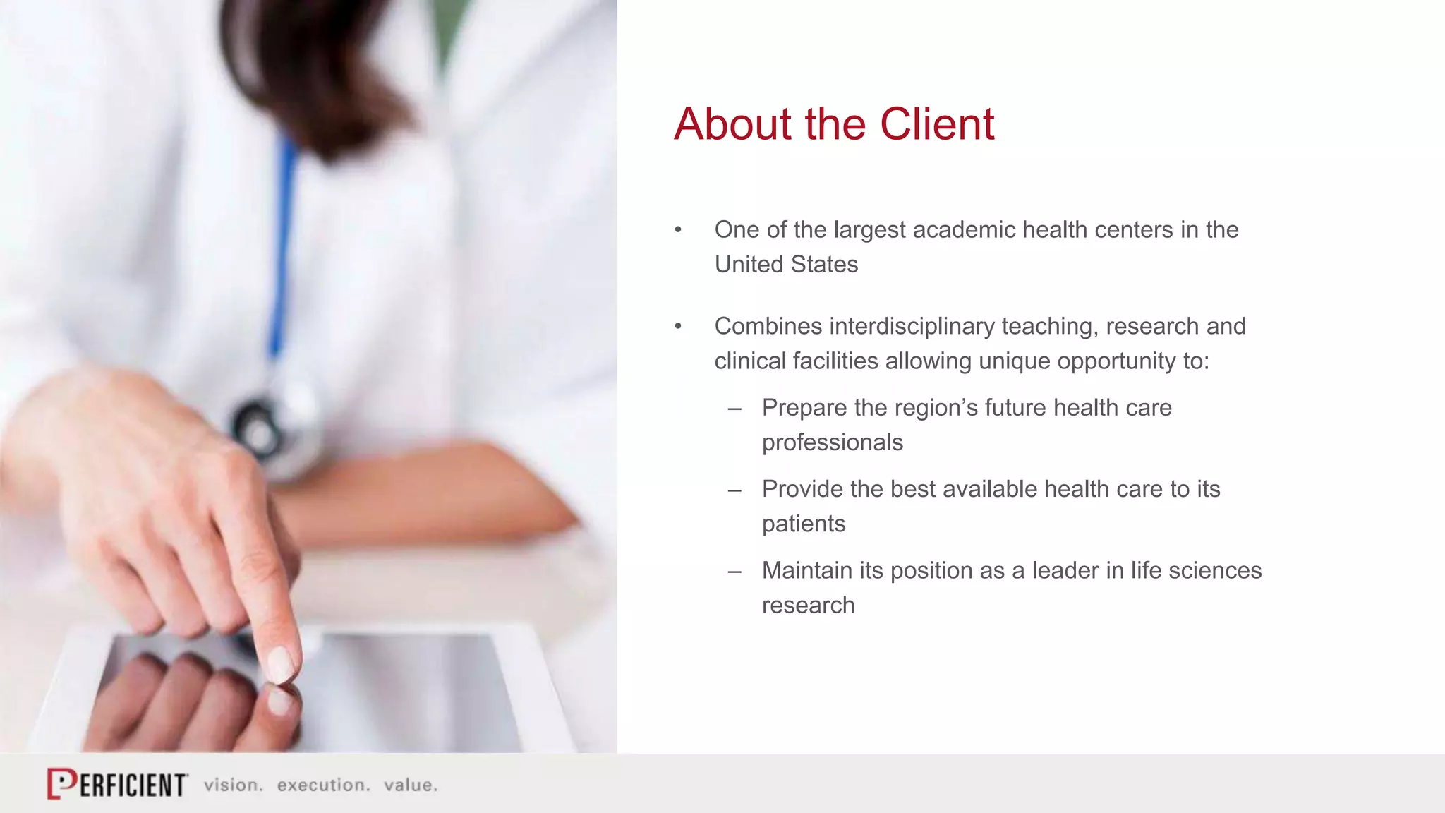 About the Client
• One of the largest academic health centers in the
United States
• Combines interdisciplinary teaching, research and
clinical facilities allowing unique opportunity to:
– Prepare the region’s future health care
professionals
– Provide the best available health care to its
patients
– Maintain its position as a leader in life sciences
research
 
