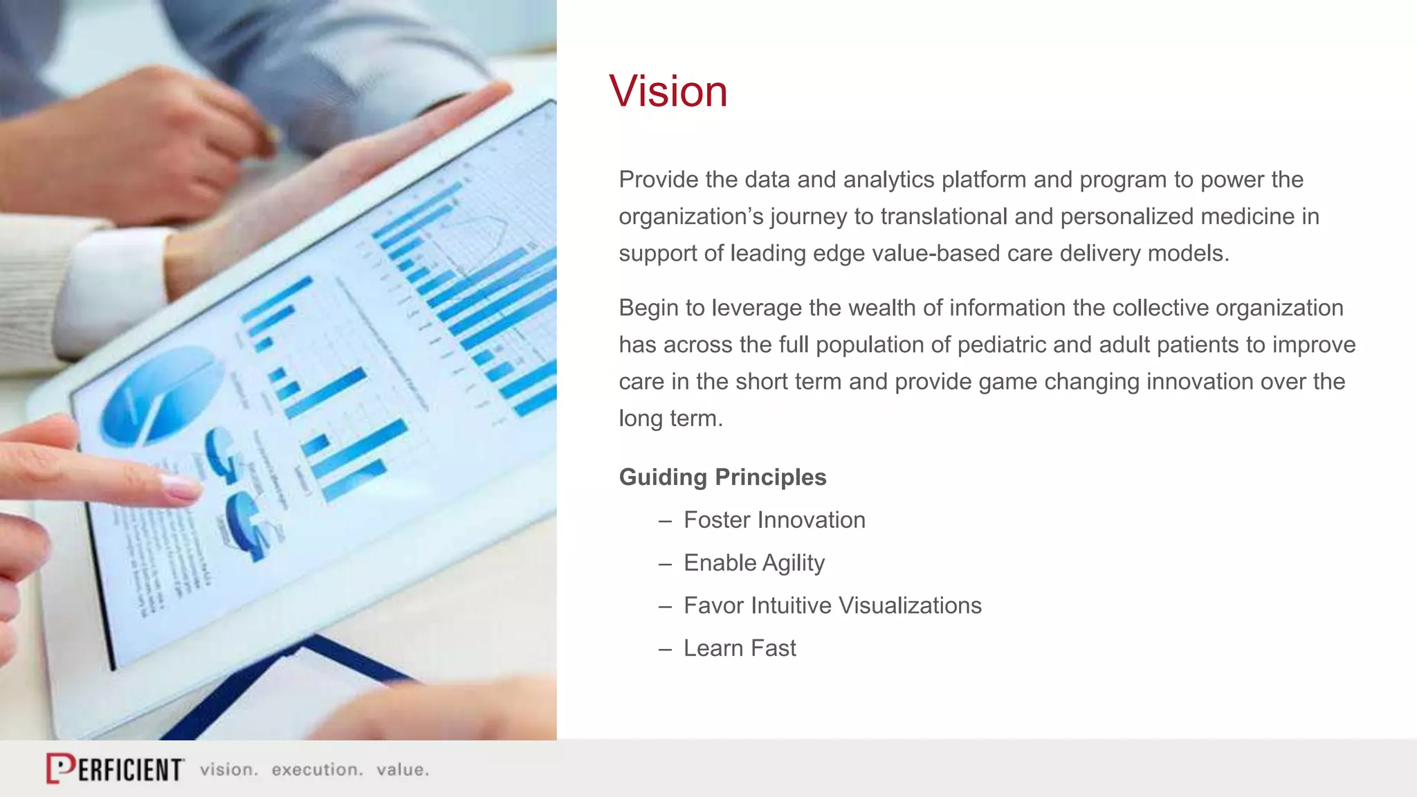 Provide the data and analytics platform and program to power the
organization’s journey to translational and personalized medicine in
support of leading edge value-based care delivery models.
Begin to leverage the wealth of information the collective organization
has across the full population of pediatric and adult patients to improve
care in the short term and provide game changing innovation over the
long term.
Guiding Principles
– Foster Innovation
– Enable Agility
– Favor Intuitive Visualizations
– Learn Fast
Vision
 