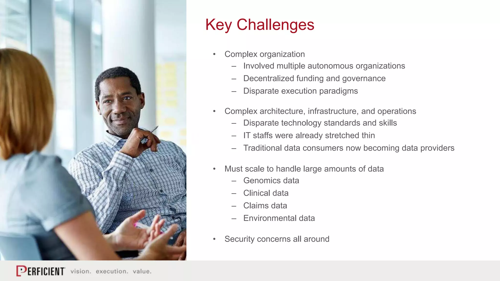 Key Challenges
• Complex organization
– Involved multiple autonomous organizations
– Decentralized funding and governance
– Disparate execution paradigms
• Complex architecture, infrastructure, and operations
– Disparate technology standards and skills
– IT staffs were already stretched thin
– Traditional data consumers now becoming data providers
• Must scale to handle large amounts of data
– Genomics data
– Clinical data
– Claims data
– Environmental data
• Security concerns all around
 