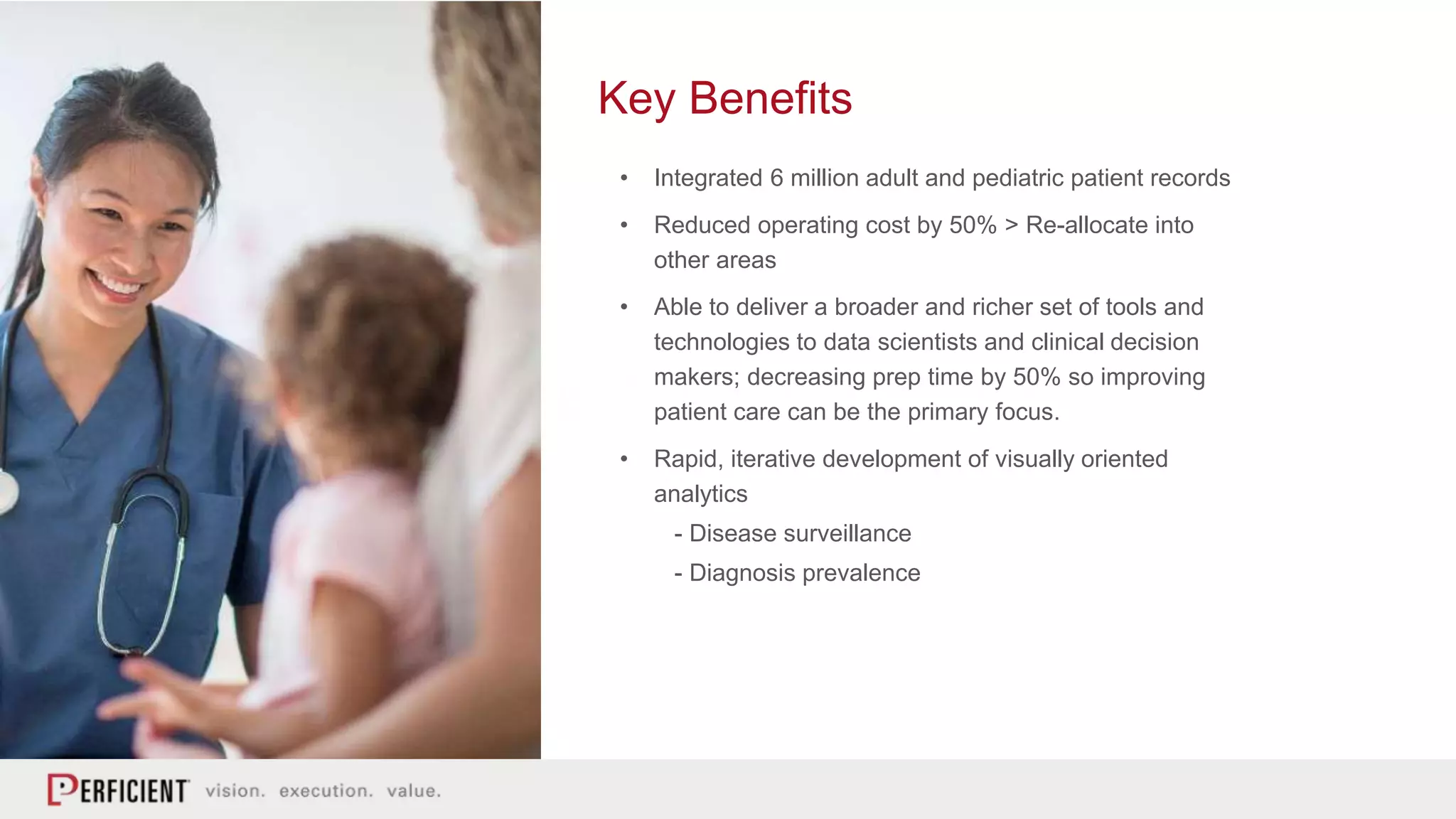 Key Benefits
• Integrated 6 million adult and pediatric patient records
• Reduced operating cost by 50% > Re-allocate into
other areas
• Able to deliver a broader and richer set of tools and
technologies to data scientists and clinical decision
makers; decreasing prep time by 50% so improving
patient care can be the primary focus.
• Rapid, iterative development of visually oriented
analytics
- Disease surveillance
- Diagnosis prevalence
 