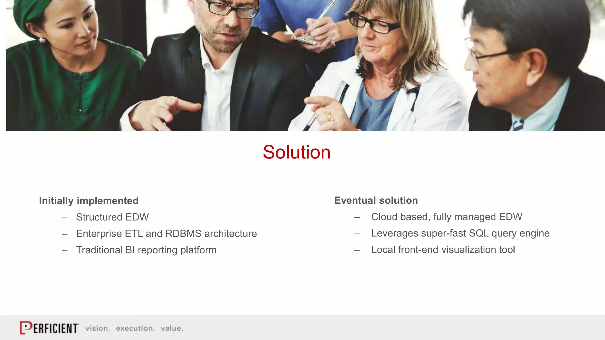Initially implemented
– Structured EDW
– Enterprise ETL and RDBMS architecture
– Traditional BI reporting platform
Solution
Eventual solution
– Cloud based, fully managed EDW
– Leverages super-fast SQL query engine
– Local front-end visualization tool
 