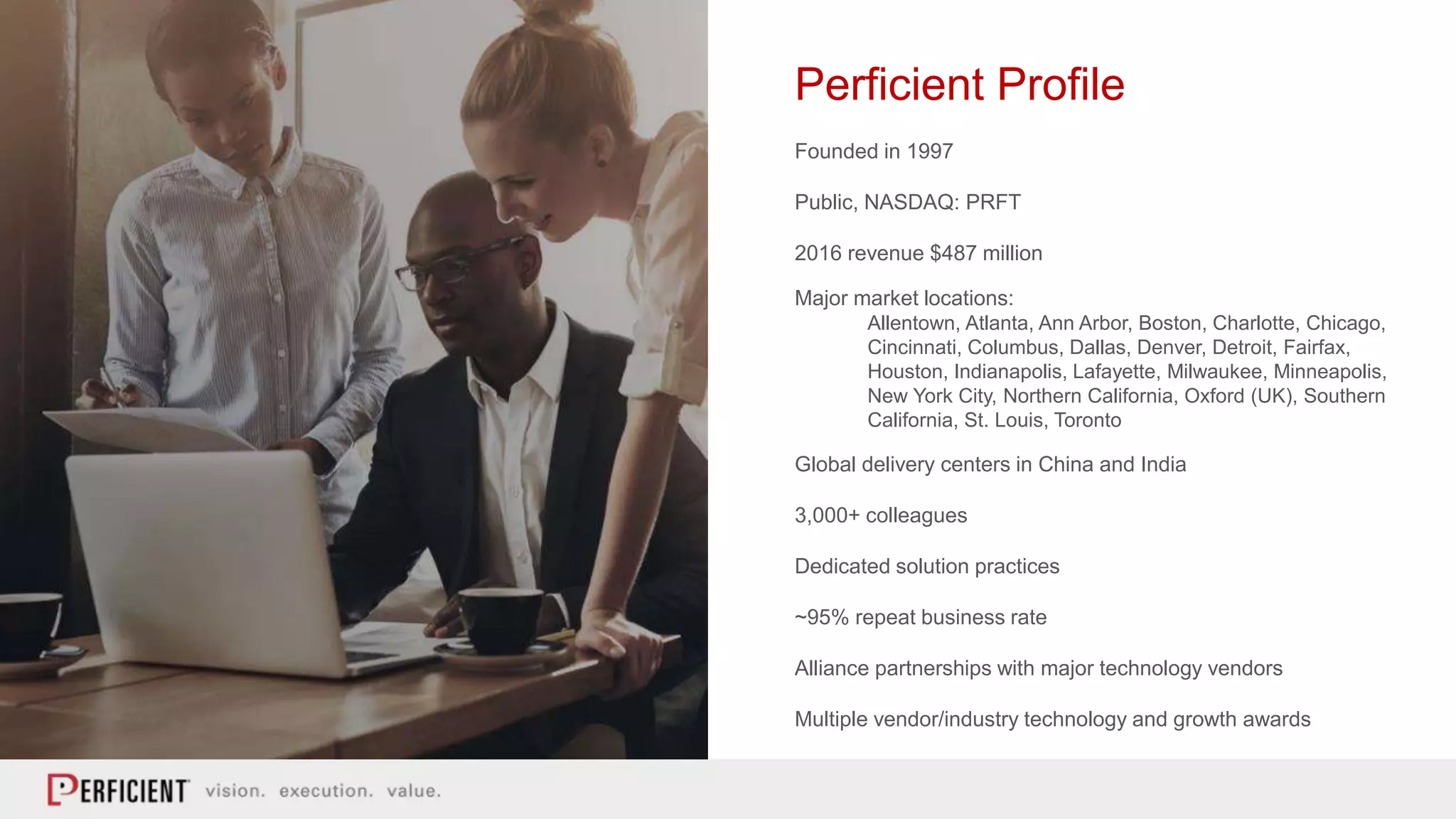 Perficient Profile
Founded in 1997
Public, NASDAQ: PRFT
2016 revenue $487 million
Major market locations:
Allentown, Atlanta, Ann Arbor, Boston, Charlotte, Chicago,
Cincinnati, Columbus, Dallas, Denver, Detroit, Fairfax,
Houston, Indianapolis, Lafayette, Milwaukee, Minneapolis,
New York City, Northern California, Oxford (UK), Southern
California, St. Louis, Toronto
Global delivery centers in China and India
3,000+ colleagues
Dedicated solution practices
~95% repeat business rate
Alliance partnerships with major technology vendors
Multiple vendor/industry technology and growth awards
 