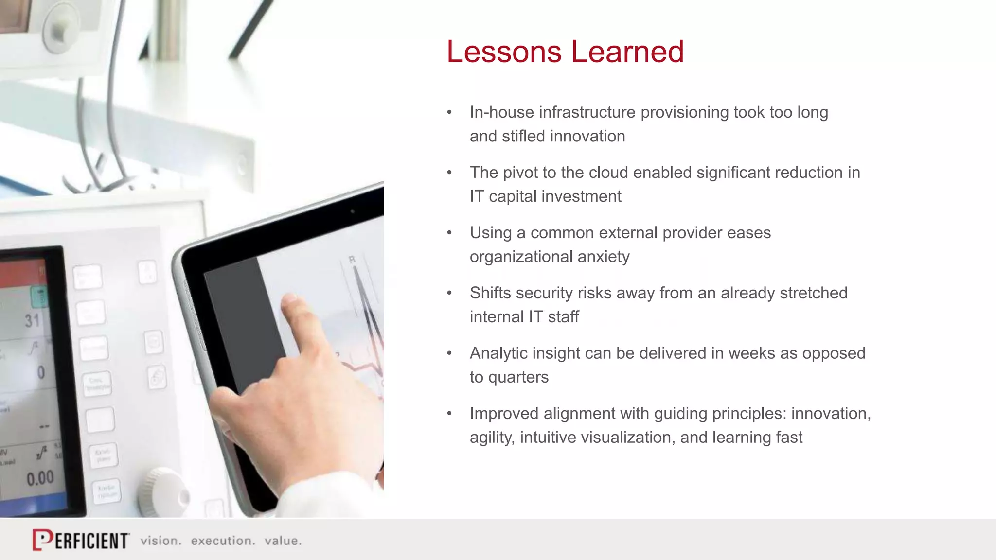 Lessons Learned
• In-house infrastructure provisioning took too long
and stifled innovation
• The pivot to the cloud enabled significant reduction in
IT capital investment
• Using a common external provider eases
organizational anxiety
• Shifts security risks away from an already stretched
internal IT staff
• Analytic insight can be delivered in weeks as opposed
to quarters
• Improved alignment with guiding principles: innovation,
agility, intuitive visualization, and learning fast
 