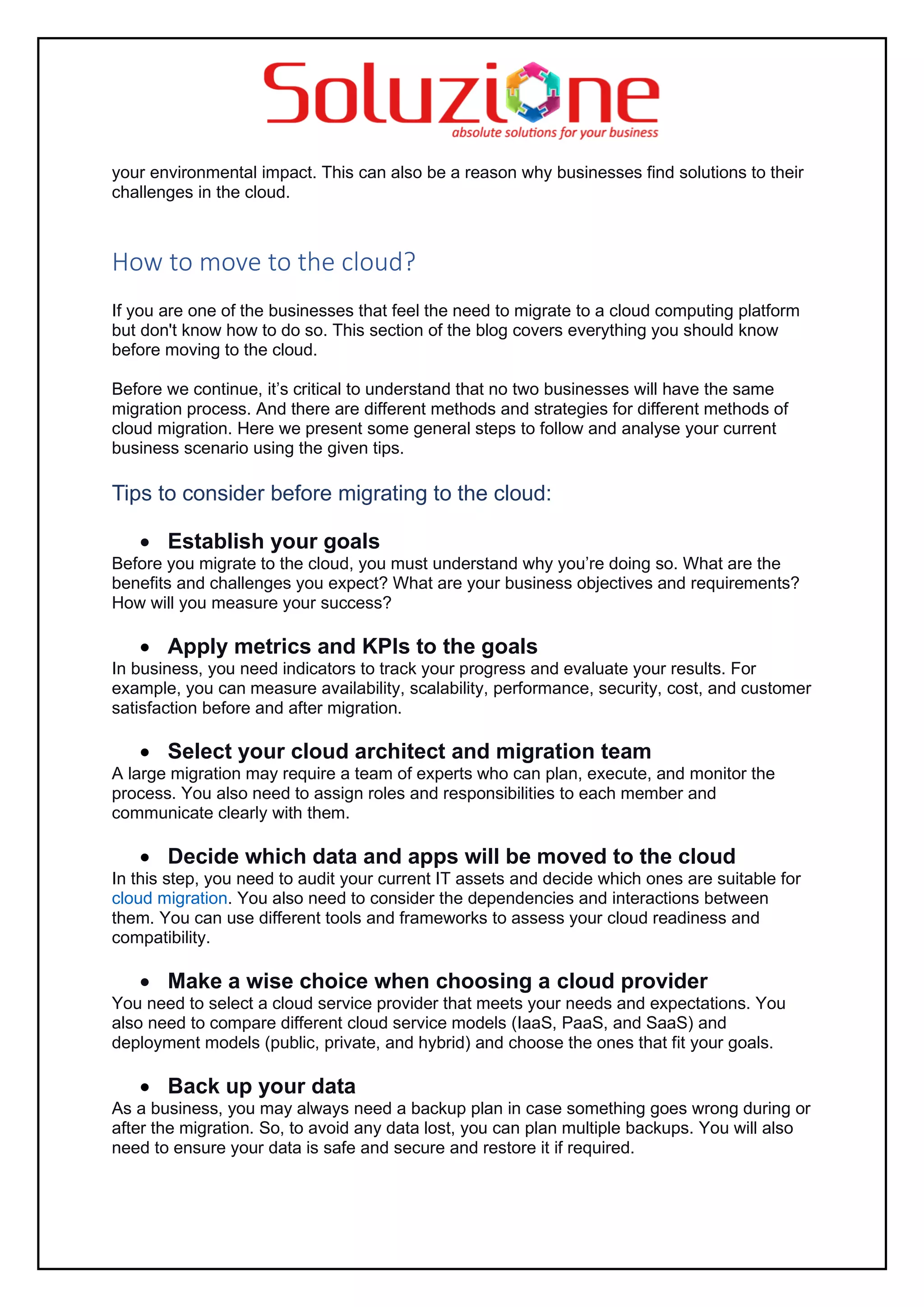 your environmental impact. This can also be a reason why businesses find solutions to their
challenges in the cloud.
How to move to the cloud?
If you are one of the businesses that feel the need to migrate to a cloud computing platform
but don't know how to do so. This section of the blog covers everything you should know
before moving to the cloud.
Before we continue, it’s critical to understand that no two businesses will have the same
migration process. And there are different methods and strategies for different methods of
cloud migration. Here we present some general steps to follow and analyse your current
business scenario using the given tips.
Tips to consider before migrating to the cloud:
• Establish your goals
Before you migrate to the cloud, you must understand why you’re doing so. What are the
benefits and challenges you expect? What are your business objectives and requirements?
How will you measure your success?
• Apply metrics and KPIs to the goals
In business, you need indicators to track your progress and evaluate your results. For
example, you can measure availability, scalability, performance, security, cost, and customer
satisfaction before and after migration.
• Select your cloud architect and migration team
A large migration may require a team of experts who can plan, execute, and monitor the
process. You also need to assign roles and responsibilities to each member and
communicate clearly with them.
• Decide which data and apps will be moved to the cloud
In this step, you need to audit your current IT assets and decide which ones are suitable for
cloud migration. You also need to consider the dependencies and interactions between
them. You can use different tools and frameworks to assess your cloud readiness and
compatibility.
• Make a wise choice when choosing a cloud provider
You need to select a cloud service provider that meets your needs and expectations. You
also need to compare different cloud service models (IaaS, PaaS, and SaaS) and
deployment models (public, private, and hybrid) and choose the ones that fit your goals.
• Back up your data
As a business, you may always need a backup plan in case something goes wrong during or
after the migration. So, to avoid any data lost, you can plan multiple backups. You will also
need to ensure your data is safe and secure and restore it if required.
 