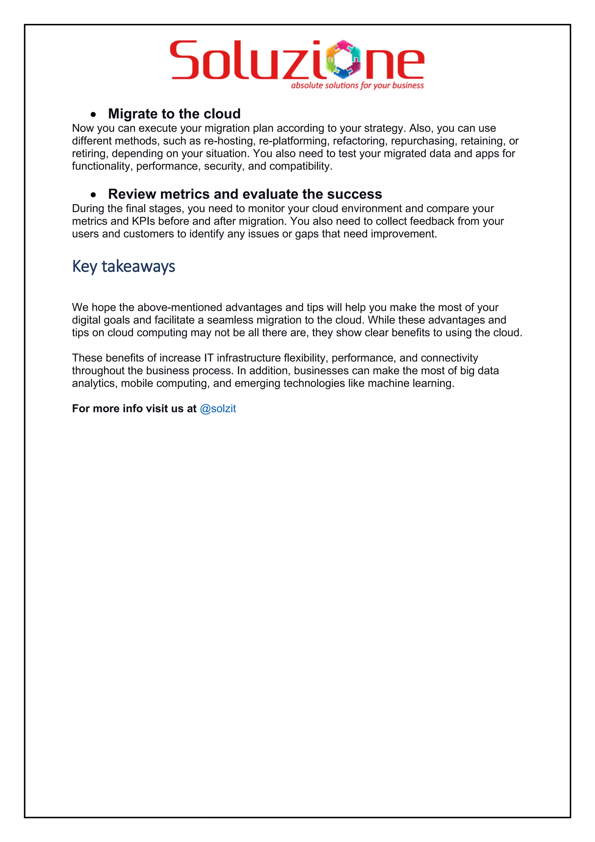 • Migrate to the cloud
Now you can execute your migration plan according to your strategy. Also, you can use
different methods, such as re-hosting, re-platforming, refactoring, repurchasing, retaining, or
retiring, depending on your situation. You also need to test your migrated data and apps for
functionality, performance, security, and compatibility.
• Review metrics and evaluate the success
During the final stages, you need to monitor your cloud environment and compare your
metrics and KPIs before and after migration. You also need to collect feedback from your
users and customers to identify any issues or gaps that need improvement.
Key takeaways
We hope the above-mentioned advantages and tips will help you make the most of your
digital goals and facilitate a seamless migration to the cloud. While these advantages and
tips on cloud computing may not be all there are, they show clear benefits to using the cloud.
These benefits of increase IT infrastructure flexibility, performance, and connectivity
throughout the business process. In addition, businesses can make the most of big data
analytics, mobile computing, and emerging technologies like machine learning.
For more info visit us at @solzit
 