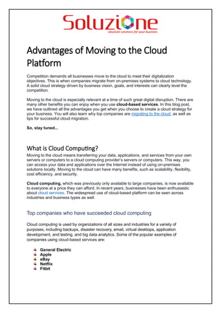 Advantages of Moving to the Cloud
Platform
Competition demands all businesses move to the cloud to meet their digitalization
objectives. This is when companies migrate from on-premises systems to cloud technology.
A solid cloud strategy driven by business vision, goals, and interests can clearly level the
competition.
Moving to the cloud is especially relevant at a time of such great digital disruption. There are
many other benefits you can enjoy when you use cloud-based services. In this blog post,
we have outlined all the advantages you get when you choose to create a cloud strategy for
your business. You will also learn why top companies are migrating to the cloud, as well as
tips for successful cloud migration.
So, stay tuned...
What is Cloud Computing?
Moving to the cloud means transferring your data, applications, and services from your own
servers or computers to a cloud computing provider’s servers or computers. This way, you
can access your data and applications over the Internet instead of using on-premises
solutions locally. Moving to the cloud can have many benefits, such as scalability, flexibility,
cost efficiency, and security.
Cloud computing, which was previously only available to large companies, is now available
to everyone at a price they can afford. In recent years, businesses have been enthusiastic
about cloud services. The widespread use of cloud-based platform can be seen across
industries and business types as well.
Top companies who have succeeded cloud computing
Cloud computing is used by organizations of all sizes and industries for a variety of
purposes, including backups, disaster recovery, email, virtual desktops, application
development, and testing, and big data analytics. Some of the popular examples of
companies using cloud-based services are:
General Electric
Apple
eBay
Netflix
Fitbit
 