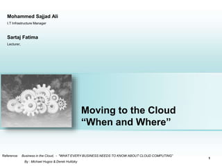 Moving to the Cloud
“When and Where”
Reference: Business in the Cloud, - "WHAT EVERY BUSINESS NEEDS TO KNOW ABOUT CLOUD COMPUTING”
By : Michael Hugos & Derek Hulitzky
Place photo here
1
Sartaj Fatima
Lecturer,
Mohammed Sajjad Ali
I.T Infrastructure Manager
 