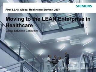 For internal use only / Copyright © Siemens AG 2006. All rights reserved.Copyright © Siemens AG 2006. All rights reserved.
Moving to the LEAN Enterprise in
Healthcare
Global Solutions Consulting
First LEAN Global Healthcare Summit 2007
 