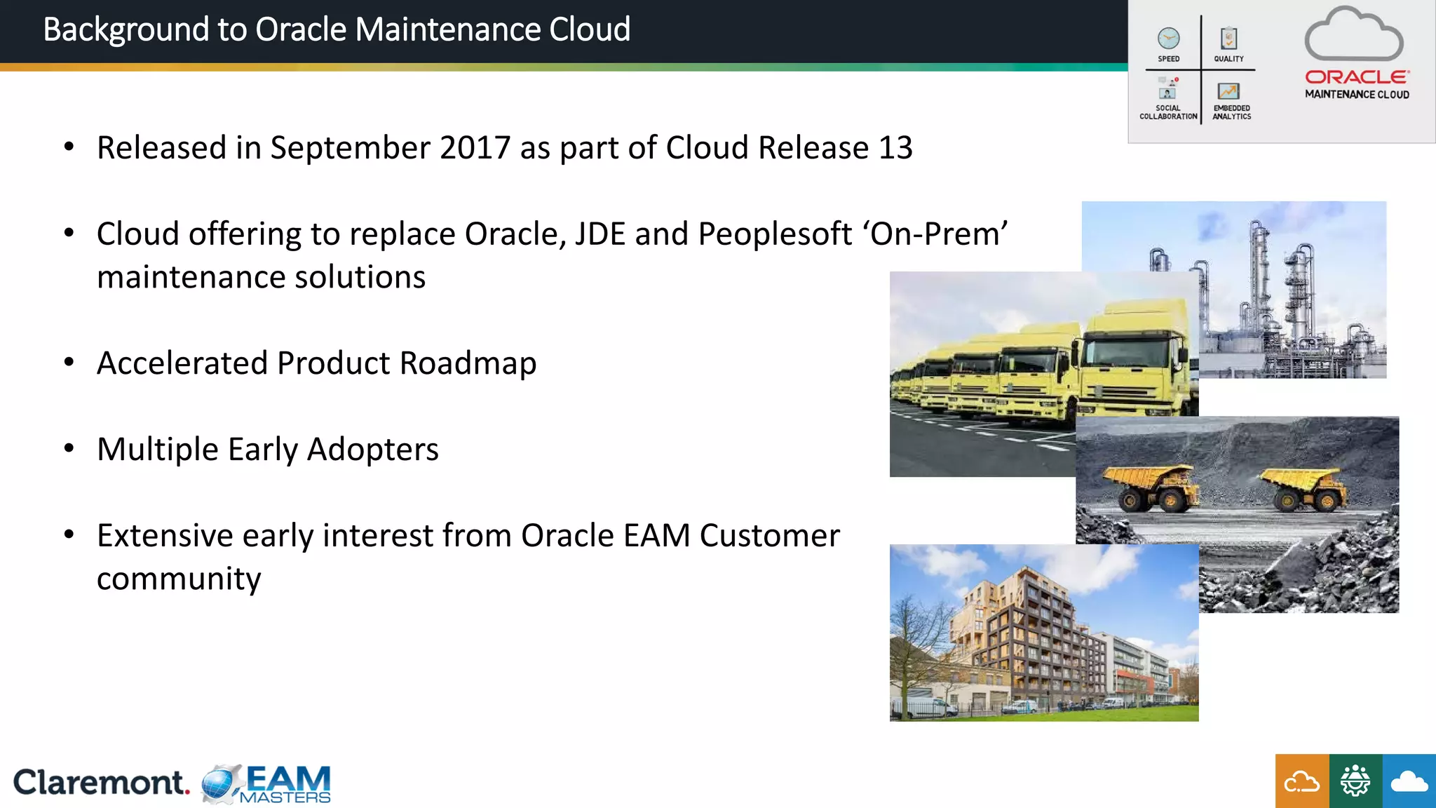 Background to Oracle Maintenance Cloud
• Released in September 2017 as part of Cloud Release 13
• Cloud offering to replace Oracle, JDE and Peoplesoft ‘On-Prem’
maintenance solutions
• Accelerated Product Roadmap
• Multiple Early Adopters
• Extensive early interest from Oracle EAM Customer
community
 
