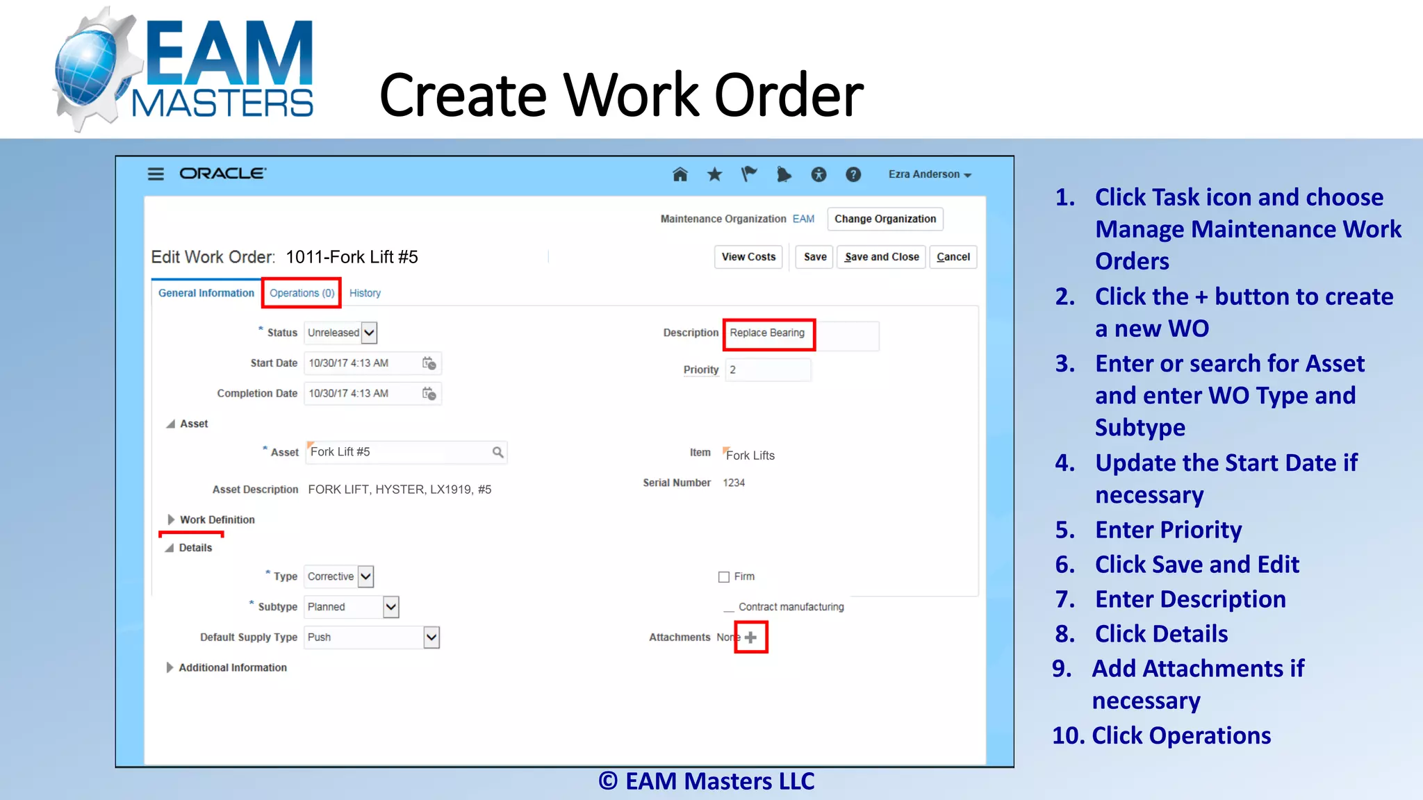 © EAM Masters LLC
Fork Lift #5
1011-Fork Lift #5
Fork Lift #5 Fork Lifts
FORK LIFT, HYSTER, LX1919, #5
Create Work Order
1. Click Task icon and choose
Manage Maintenance Work
Orders
2. Click the + button to create
a new WO
4. Update the Start Date if
necessary
5. Enter Priority
6. Click Save and Edit
3. Enter or search for Asset
and enter WO Type and
Subtype
7. Enter Description
8. Click Details
9. Add Attachments if
necessary
10. Click Operations
 