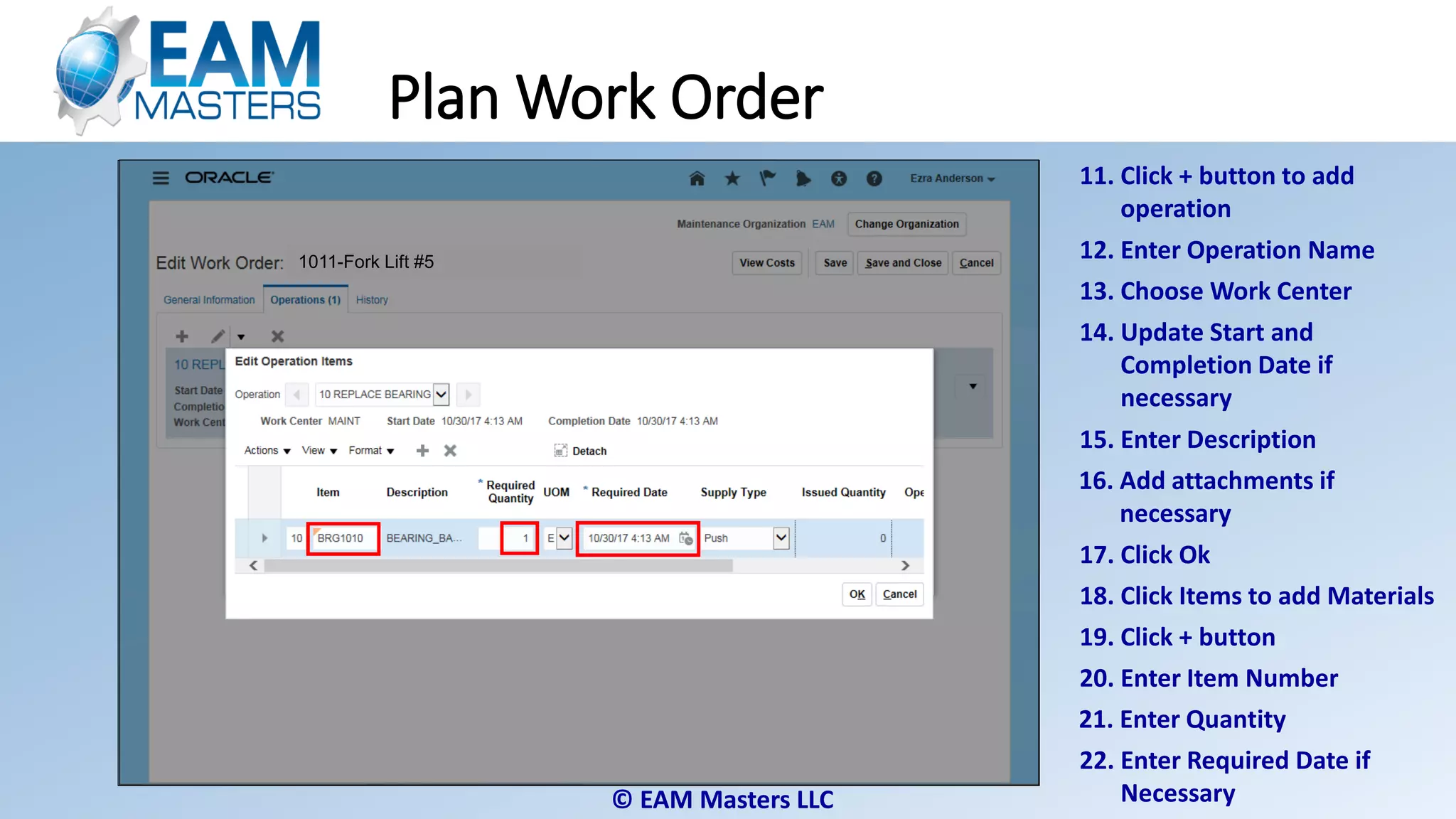 © EAM Masters LLC
Plan Work Order
11. Click + button to add
operation
12. Enter Operation Name
14. Update Start and
Completion Date if
necessary
15. Enter Description
16. Add attachments if
necessary
13. Choose Work Center
17. Click Ok
18. Click Items to add Materials
19. Click + button
20. Enter Item Number
1011-Fork Lift #51011-Fork Lift #51011-Fork Lift #51011-Fork Lift #5
21. Enter Quantity
22. Enter Required Date if
Necessary
 