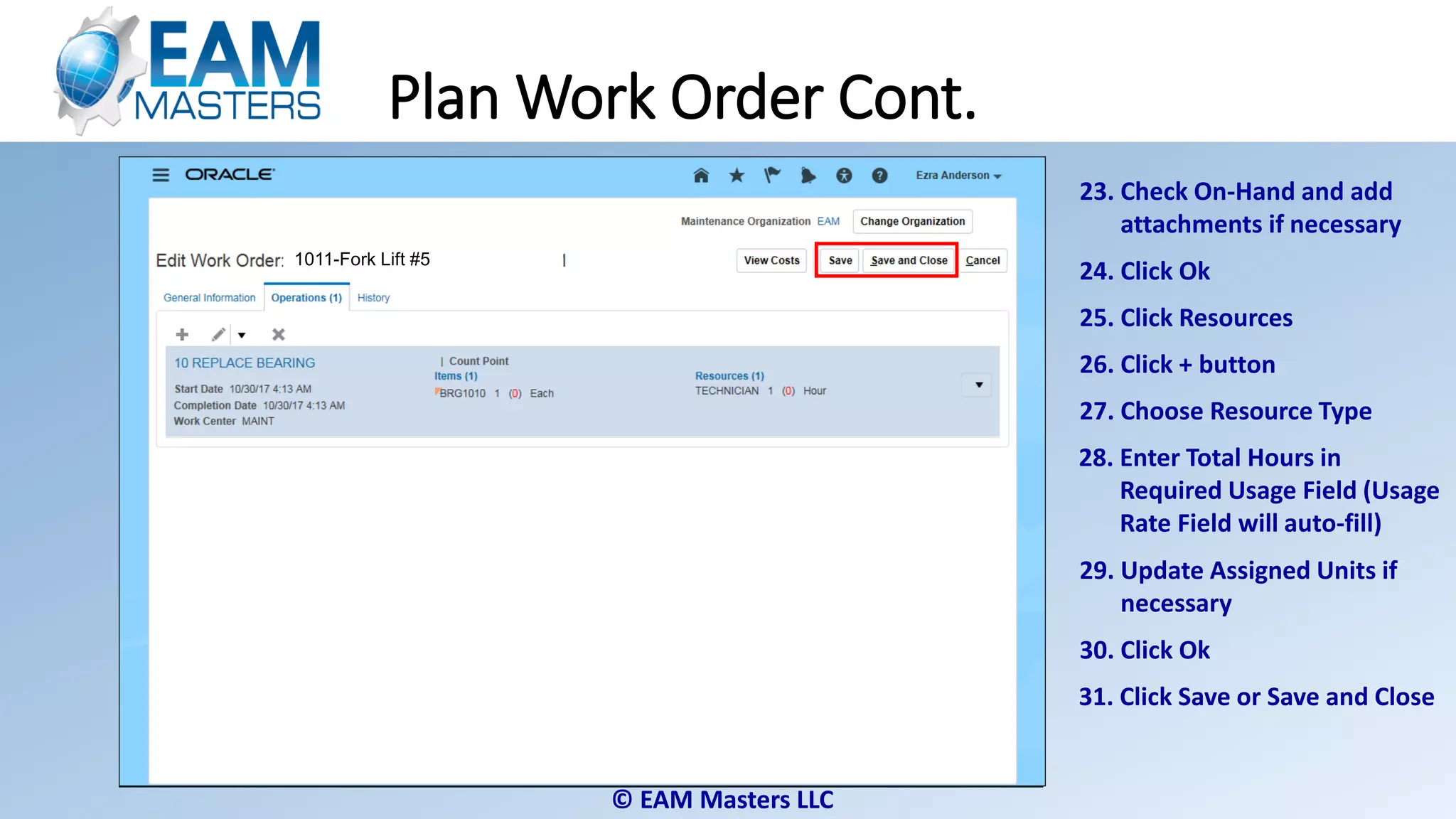 © EAM Masters LLC
23. Check On-Hand and add
attachments if necessary
24. Click Ok
26. Click + button
27. Choose Resource Type
28. Enter Total Hours in
Required Usage Field (Usage
Rate Field will auto-fill)
25. Click Resources
29. Update Assigned Units if
necessary
30. Click Ok
31. Click Save or Save and Close
Plan Work Order Cont.
1011-Fork Lift #51011-Fork Lift #51011-Fork Lift #51011-Fork Lift #5
 