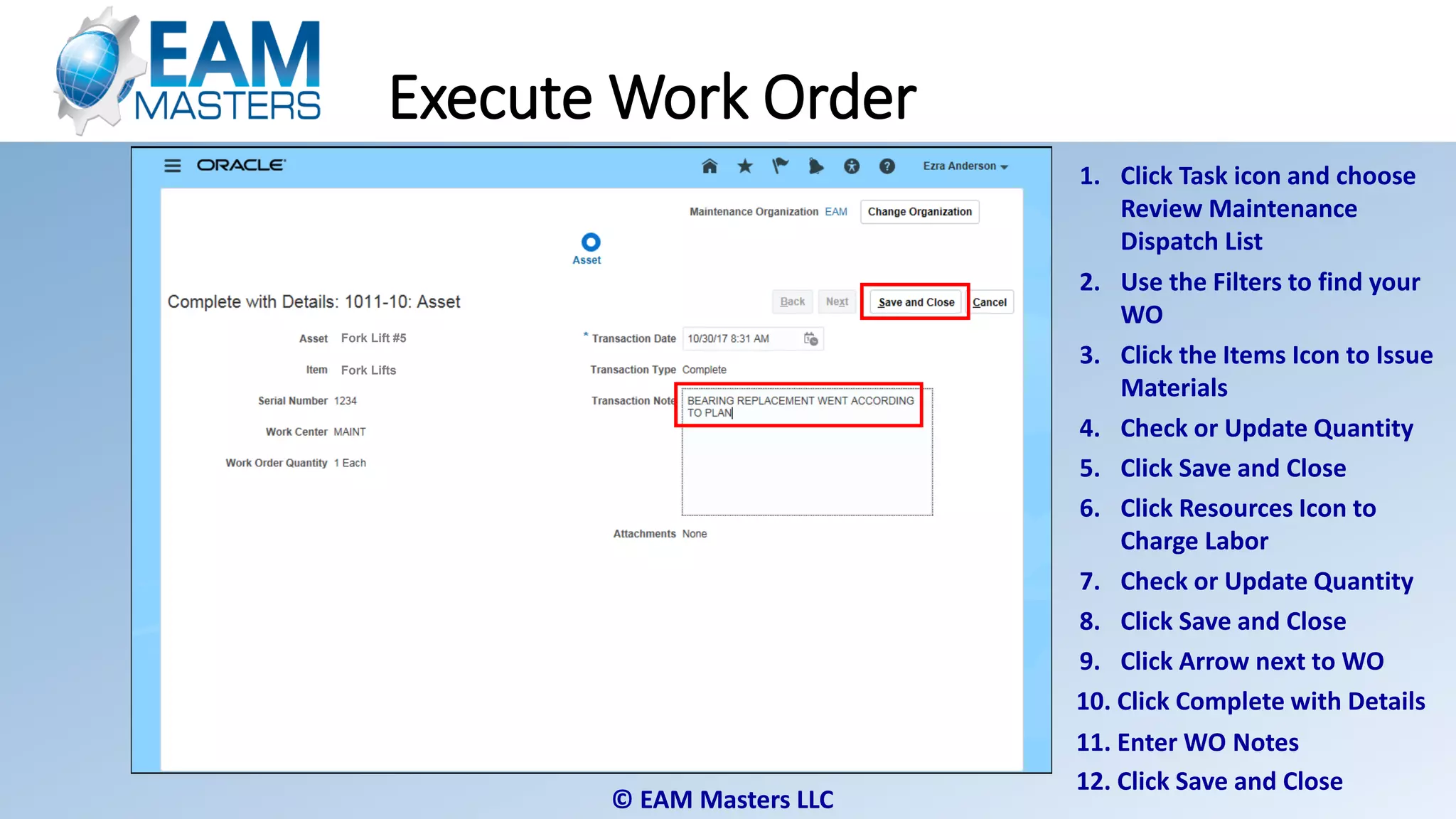 © EAM Masters LLC
Fork Lifts
Fork Lift #5
Fork Lifts
Fork Lift #5
Fork Lift #5
Fork Lifts
Execute Work Order
1. Click Task icon and choose
Review Maintenance
Dispatch List
2. Use the Filters to find your
WO
4. Check or Update Quantity
5. Click Save and Close
6. Click Resources Icon to
Charge Labor
3. Click the Items Icon to Issue
Materials
7. Check or Update Quantity
8. Click Save and Close
9. Click Arrow next to WO
10. Click Complete with Details
11. Enter WO Notes
12. Click Save and Close
 