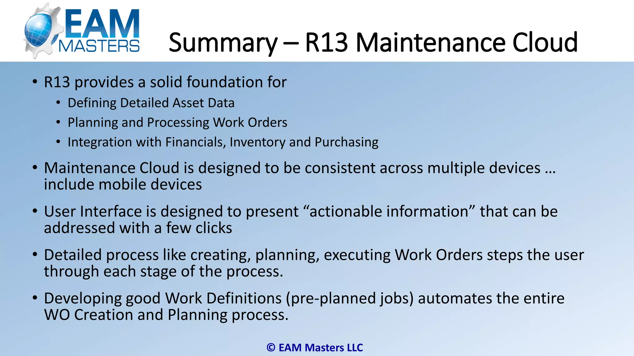 © EAM Masters LLC
Summary – R13 Maintenance Cloud
• R13 provides a solid foundation for
• Defining Detailed Asset Data
• Planning and Processing Work Orders
• Integration with Financials, Inventory and Purchasing
• Maintenance Cloud is designed to be consistent across multiple devices …
include mobile devices
• User Interface is designed to present “actionable information” that can be
addressed with a few clicks
• Detailed process like creating, planning, executing Work Orders steps the user
through each stage of the process.
• Developing good Work Definitions (pre-planned jobs) automates the entire
WO Creation and Planning process.
 