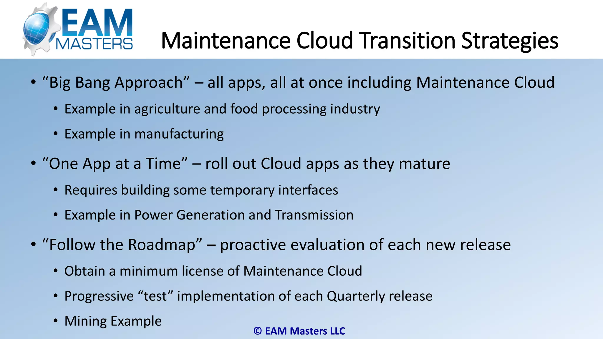 © EAM Masters LLC
Maintenance Cloud Transition Strategies
• “Big Bang Approach” – all apps, all at once including Maintenance Cloud
• Example in agriculture and food processing industry
• Example in manufacturing
• “One App at a Time” – roll out Cloud apps as they mature
• Requires building some temporary interfaces
• Example in Power Generation and Transmission
• “Follow the Roadmap” – proactive evaluation of each new release
• Obtain a minimum license of Maintenance Cloud
• Progressive “test” implementation of each Quarterly release
• Mining Example
 