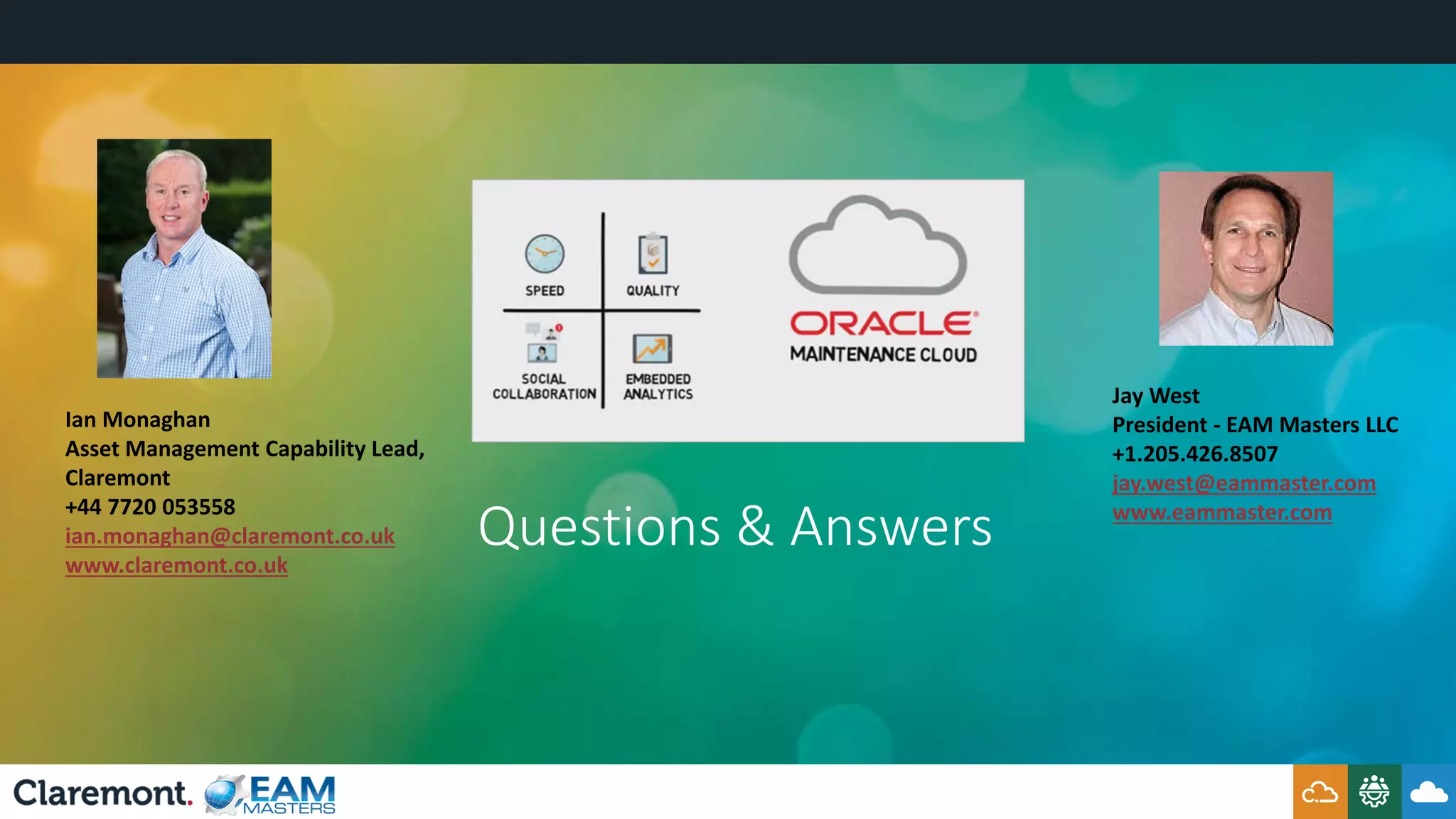 Questions & Answers
Jay West
President - EAM Masters LLC
+1.205.426.8507
jay.west@eammaster.com
www.eammaster.com
Ian Monaghan
Asset Management Capability Lead,
Claremont
+44 7720 053558
ian.monaghan@claremont.co.uk
www.claremont.co.uk
 