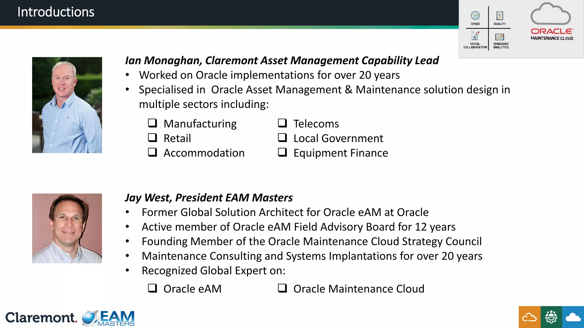 Introductions
Ian Monaghan, Claremont Asset Management Capability Lead
• Worked on Oracle implementations for over 20 years
• Specialised in Oracle Asset Management & Maintenance solution design in
multiple sectors including:
 Manufacturing
 Retail
 Accommodation
 Telecoms
 Local Government
 Equipment Finance
Jay West, President EAM Masters
• Former Global Solution Architect for Oracle eAM at Oracle
• Active member of Oracle eAM Field Advisory Board for 12 years
• Founding Member of the Oracle Maintenance Cloud Strategy Council
• Maintenance Consulting and Systems Implantations for over 20 years
• Recognized Global Expert on:
 Oracle eAM  Oracle Maintenance Cloud
 