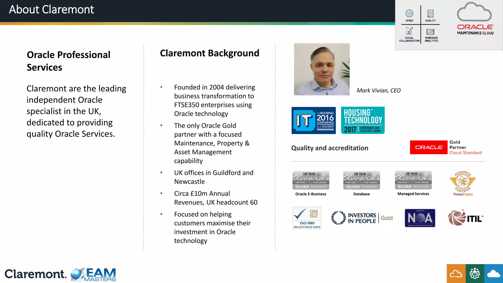 About Claremont
Claremont Background
• Founded in 2004 delivering
business transformation to
FTSE350 enterprises using
Oracle technology
• The only Oracle Gold
partner with a focused
Maintenance, Property &
Asset Management
capability
• UK offices in Guildford and
Newcastle
• Circa £10m Annual
Revenues, UK headcount 60
• Focused on helping
customers maximise their
investment in Oracle
technology
Oracle Professional
Services
Claremont are the leading
independent Oracle
specialist in the UK,
dedicated to providing
quality Oracle Services.
Quality and accreditation
Mark Vivian, CEO
Oracle E-Business Database Managed Services
 