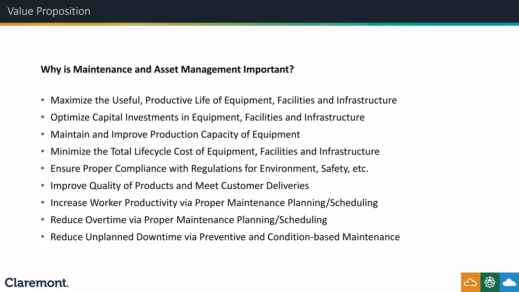 Value Proposition
• Maximize the Useful, Productive Life of Equipment, Facilities and Infrastructure
• Optimize Capital Investments in Equipment, Facilities and Infrastructure
• Maintain and Improve Production Capacity of Equipment
• Minimize the Total Lifecycle Cost of Equipment, Facilities and Infrastructure
• Ensure Proper Compliance with Regulations for Environment, Safety, etc.
• Improve Quality of Products and Meet Customer Deliveries
• Increase Worker Productivity via Proper Maintenance Planning/Scheduling
• Reduce Overtime via Proper Maintenance Planning/Scheduling
• Reduce Unplanned Downtime via Preventive and Condition-based Maintenance
Why is Maintenance and Asset Management Important?
 
