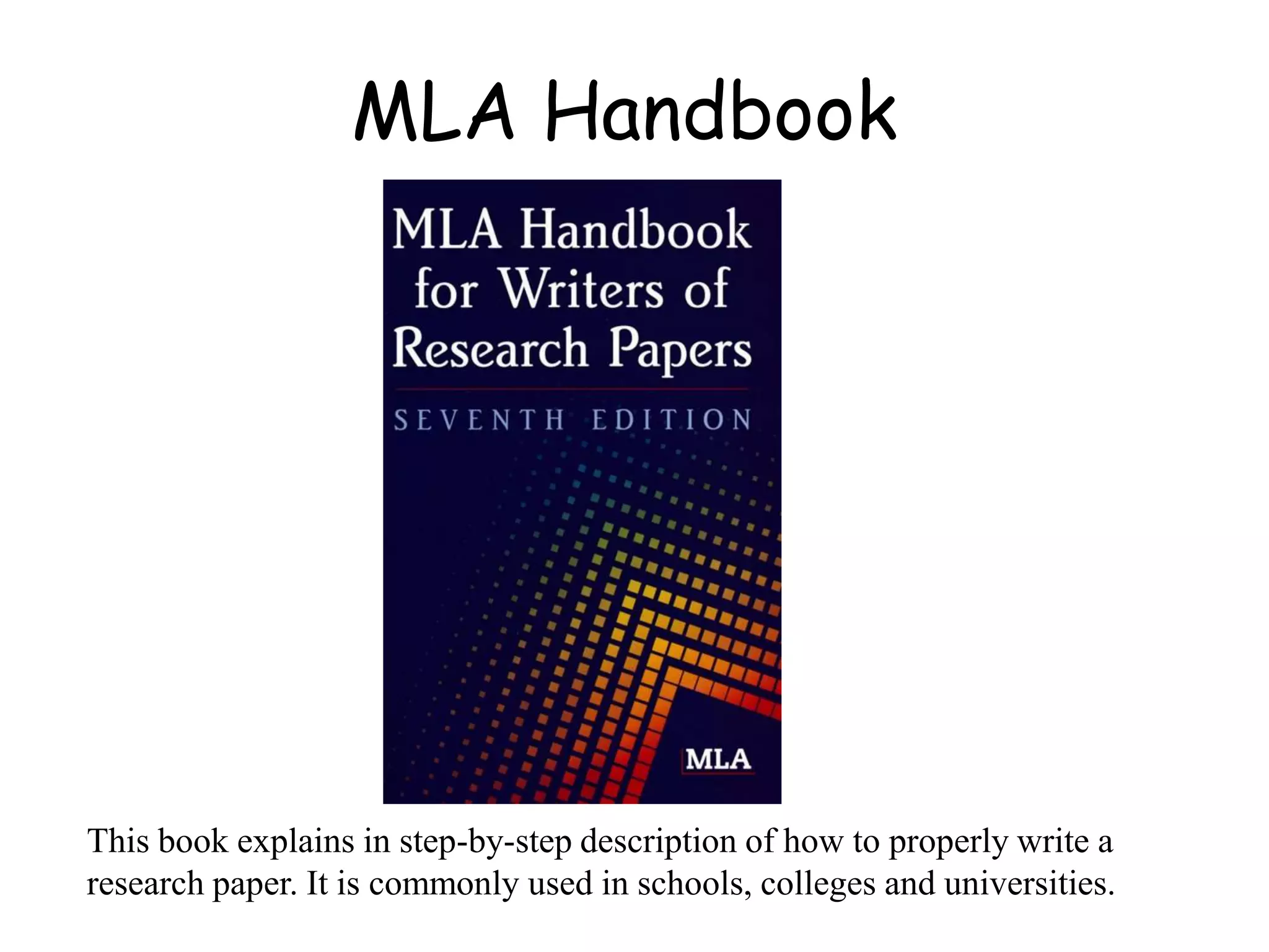 MLA Handbook
This book explains in step-by-step description of how to properly write a
research paper. It is commonly used in schools, colleges and universities.
 