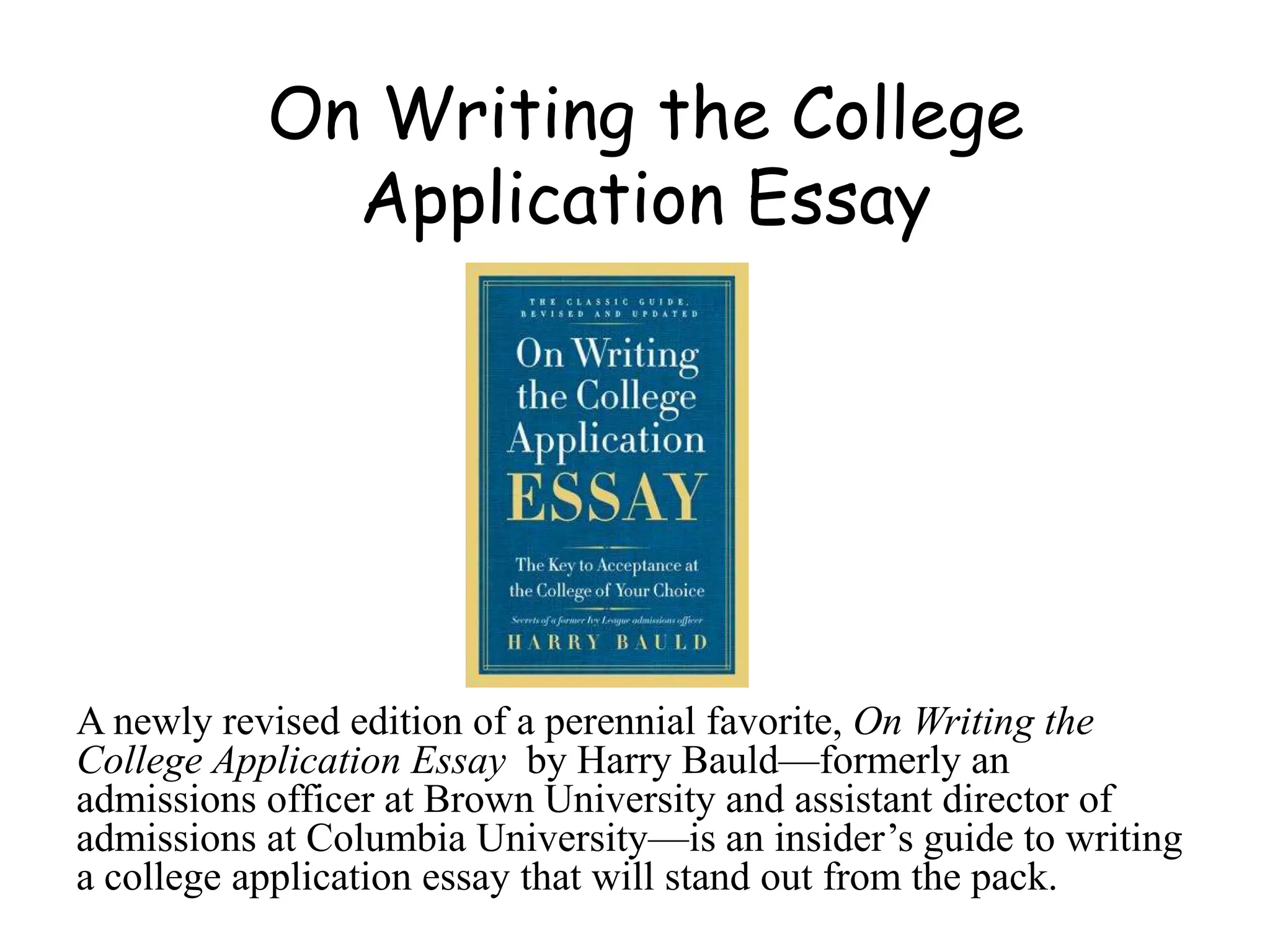 On Writing the College
Application Essay
A newly revised edition of a perennial favorite, On Writing the
College Application Essay by Harry Bauld—formerly an
admissions officer at Brown University and assistant director of
admissions at Columbia University—is an insider’s guide to writing
a college application essay that will stand out from the pack.
 