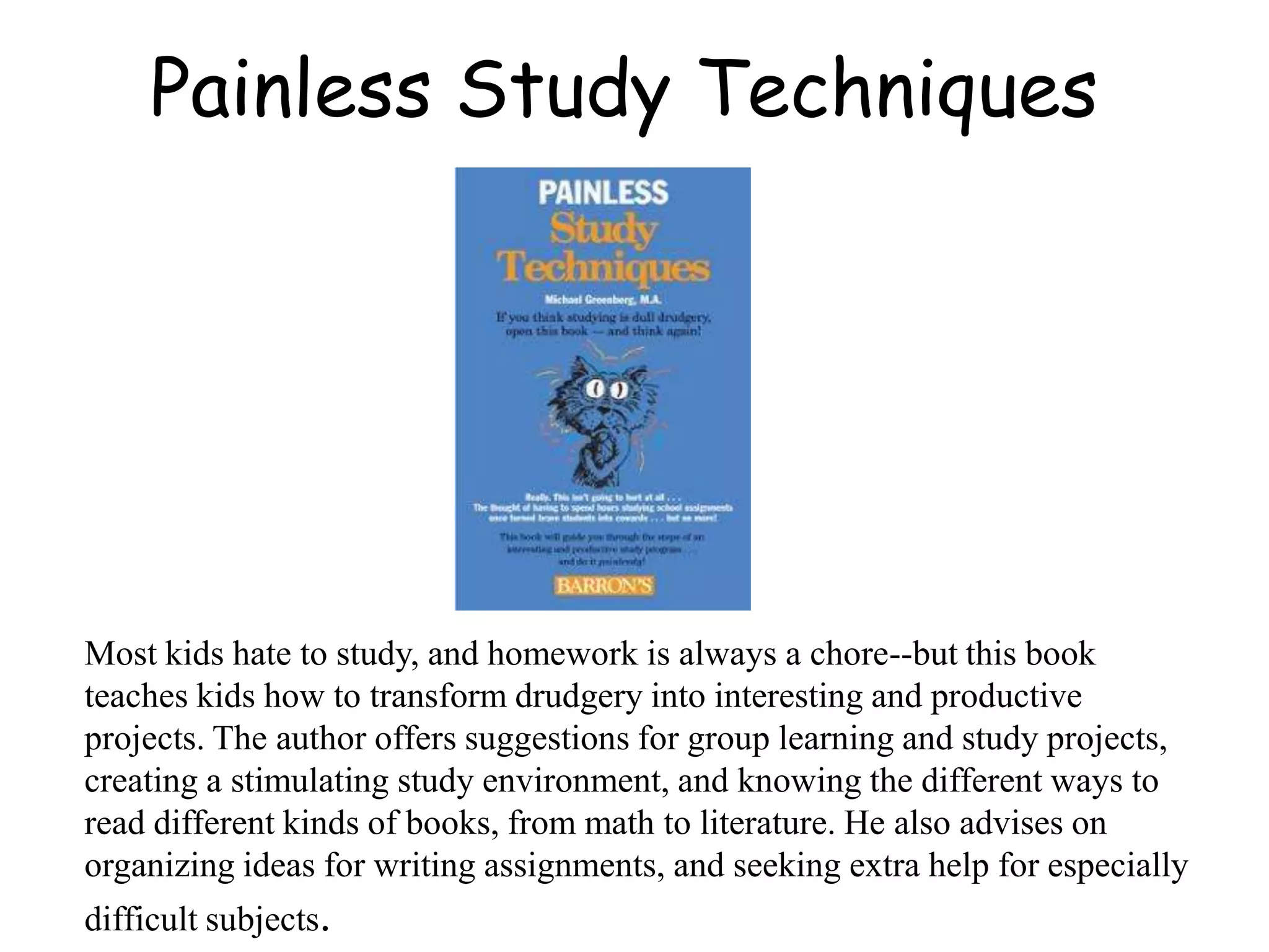 Painless Study Techniques
Most kids hate to study, and homework is always a chore--but this book
teaches kids how to transform drudgery into interesting and productive
projects. The author offers suggestions for group learning and study projects,
creating a stimulating study environment, and knowing the different ways to
read different kinds of books, from math to literature. He also advises on
organizing ideas for writing assignments, and seeking extra help for especially
difficult subjects.
 