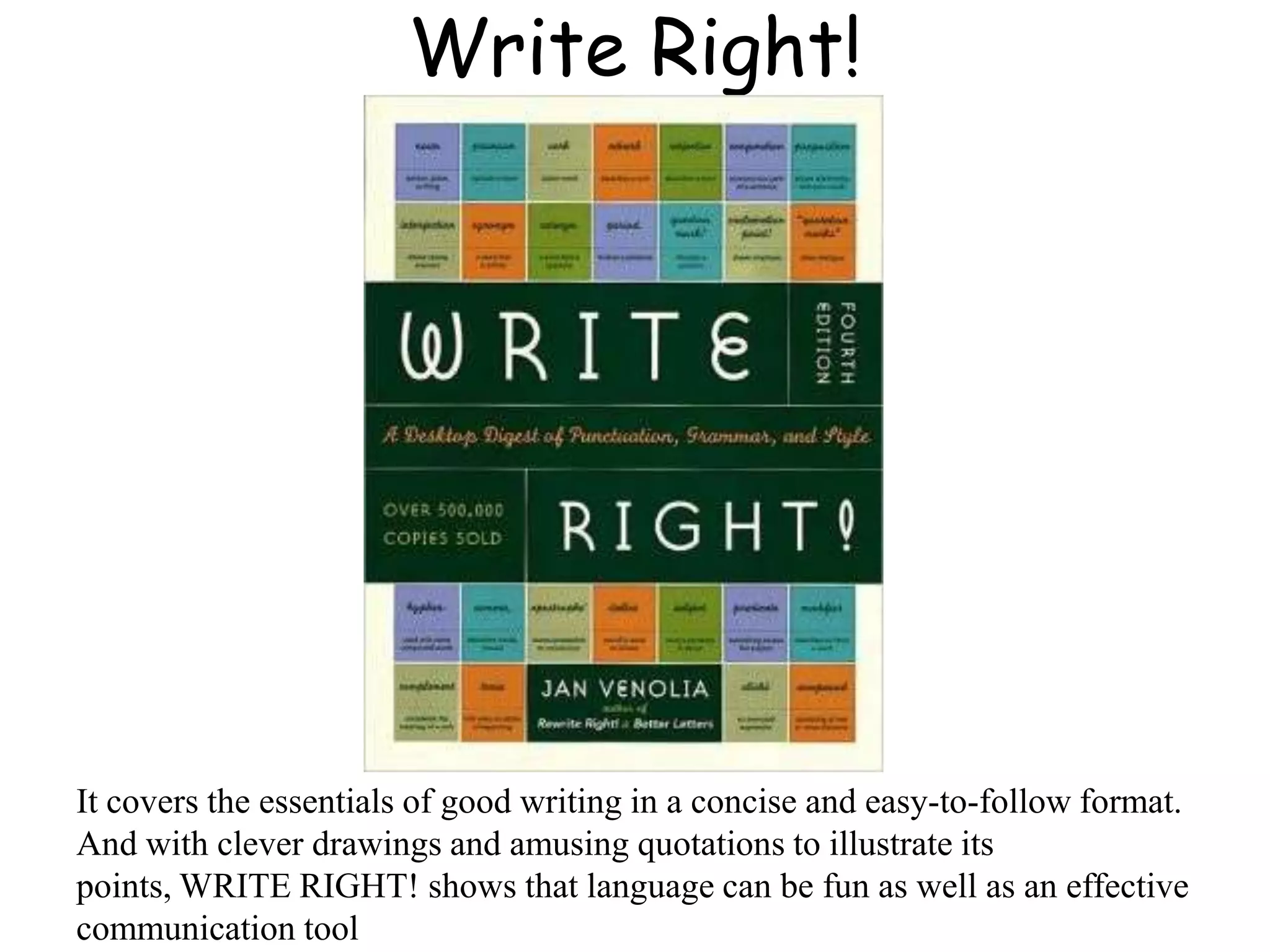 Write Right!
It covers the essentials of good writing in a concise and easy-to-follow format.
And with clever drawings and amusing quotations to illustrate its
points, WRITE RIGHT! shows that language can be fun as well as an effective
communication tool
 
