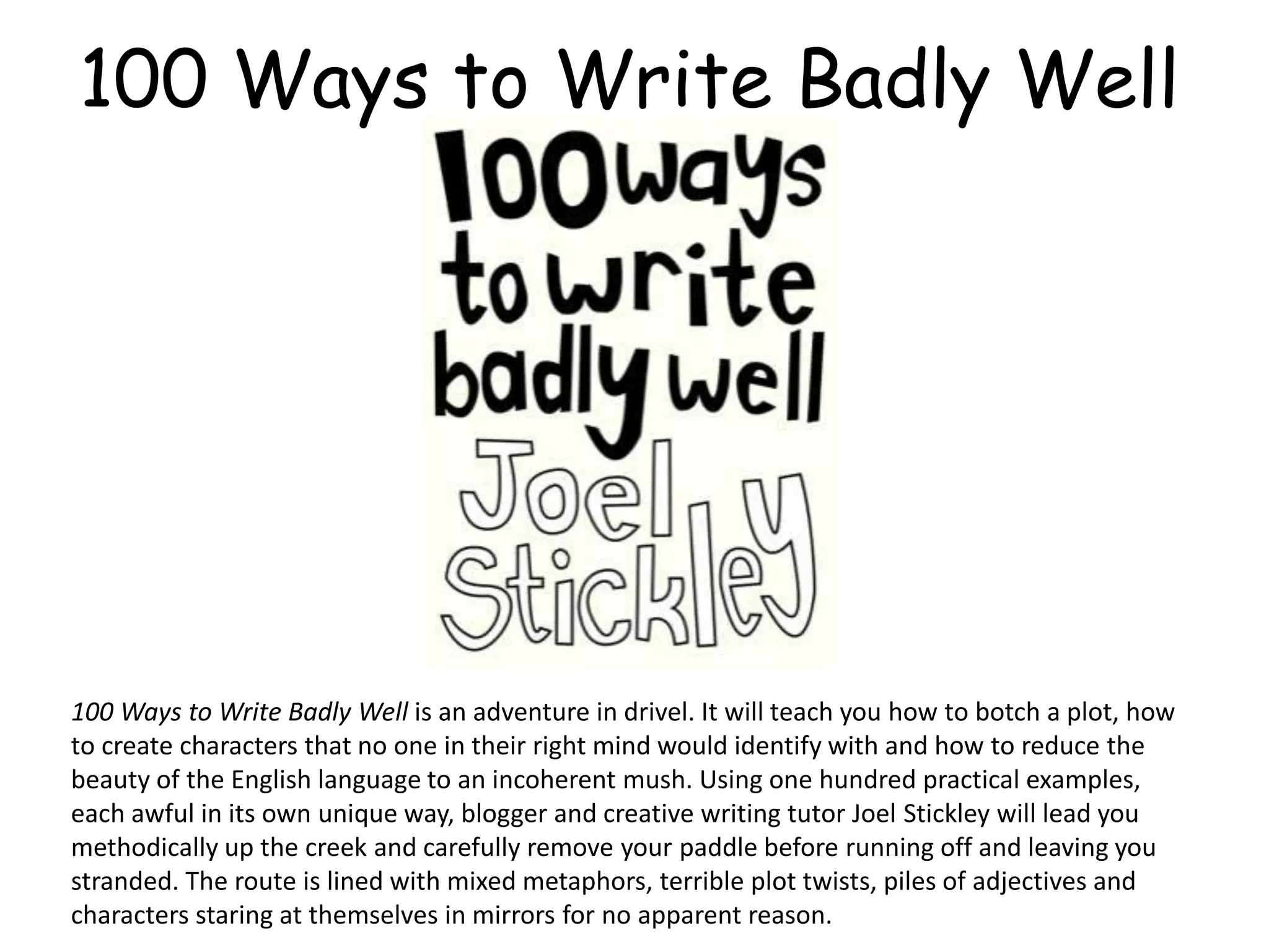 100 Ways to Write Badly Well
100 Ways to Write Badly Well is an adventure in drivel. It will teach you how to botch a plot, how
to create characters that no one in their right mind would identify with and how to reduce the
beauty of the English language to an incoherent mush. Using one hundred practical examples,
each awful in its own unique way, blogger and creative writing tutor Joel Stickley will lead you
methodically up the creek and carefully remove your paddle before running off and leaving you
stranded. The route is lined with mixed metaphors, terrible plot twists, piles of adjectives and
characters staring at themselves in mirrors for no apparent reason.
 