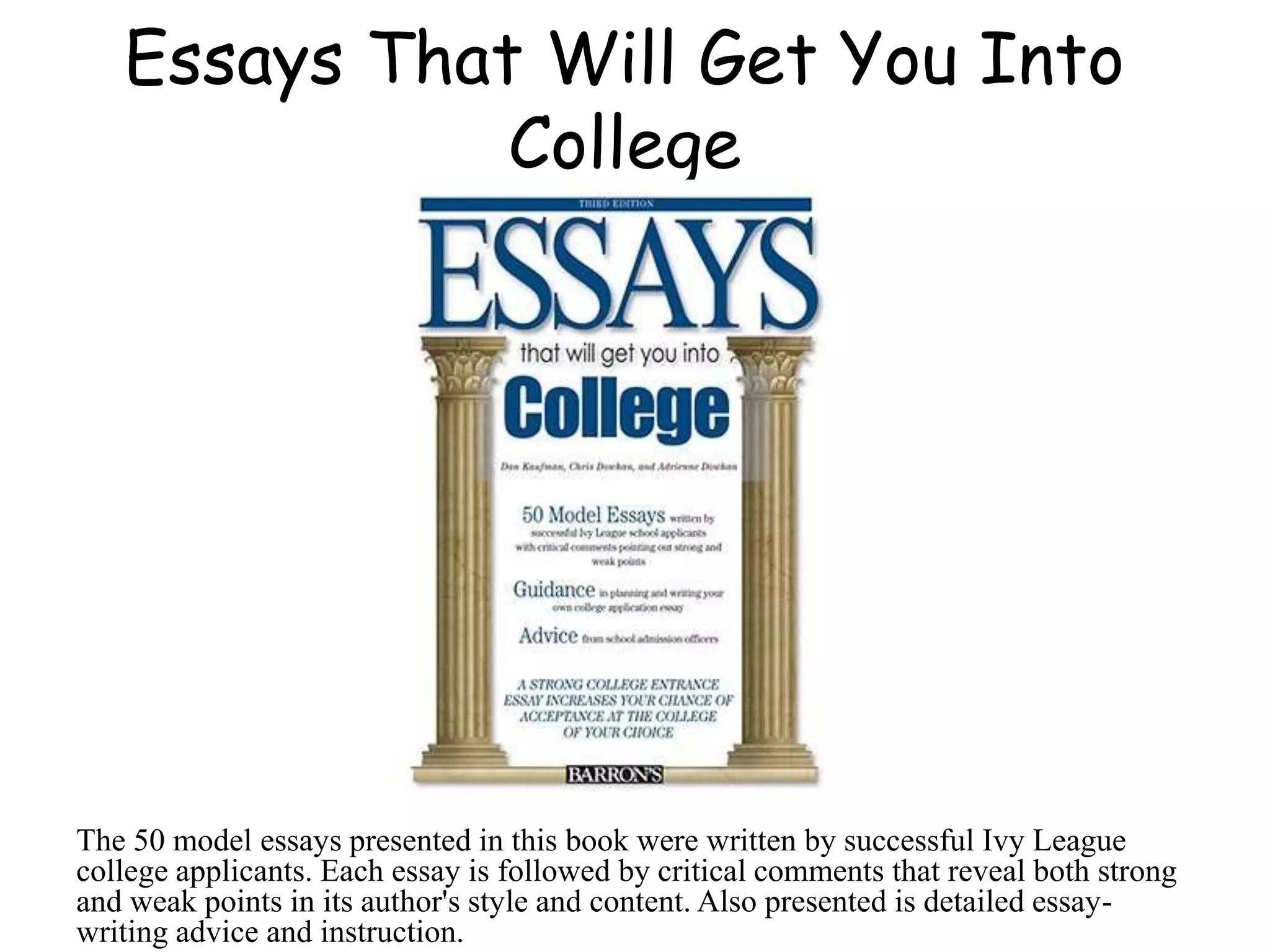 Essays That Will Get You Into
College
The 50 model essays presented in this book were written by successful Ivy League
college applicants. Each essay is followed by critical comments that reveal both strong
and weak points in its author's style and content. Also presented is detailed essay-
writing advice and instruction.
 
