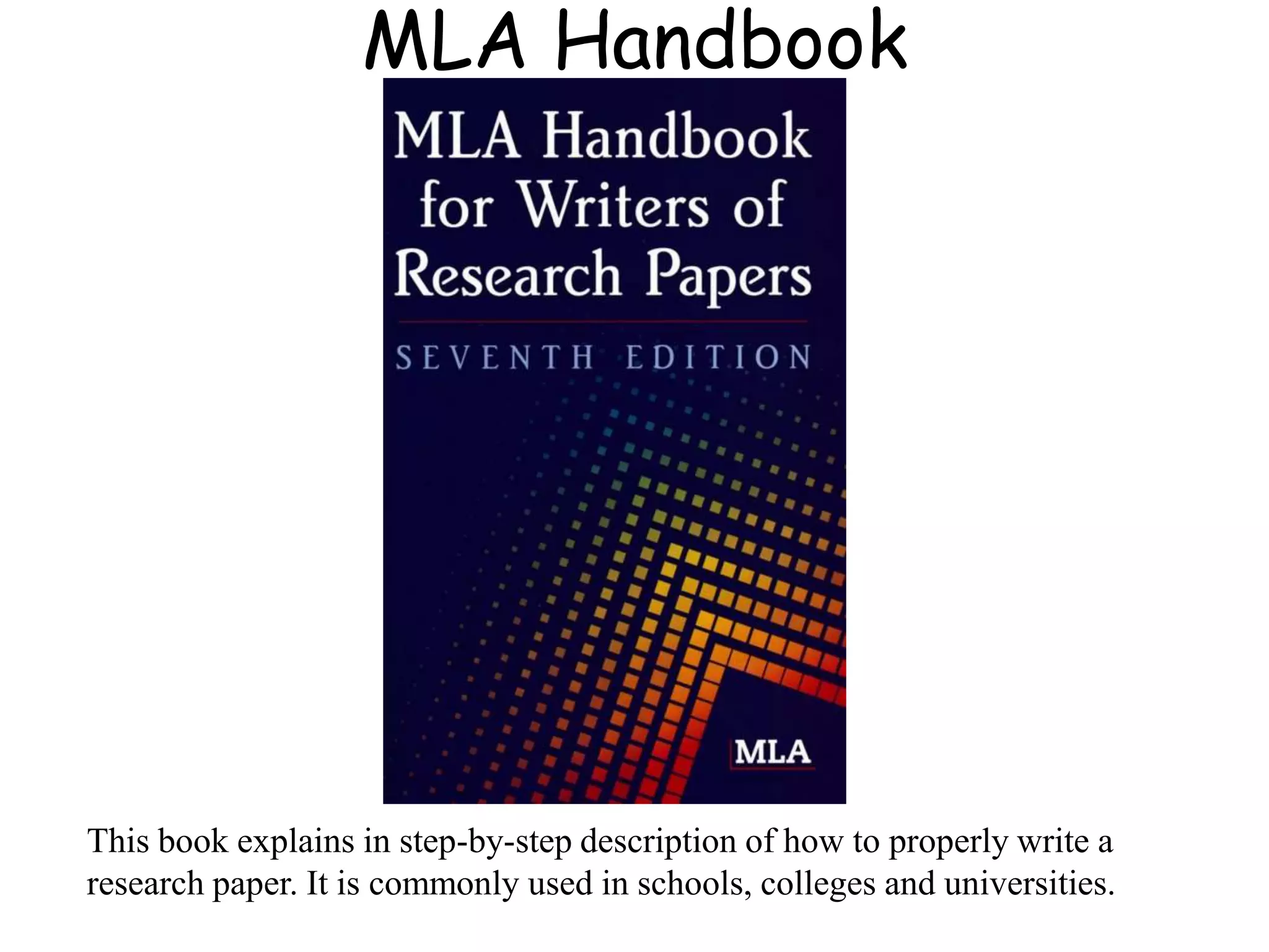 MLA Handbook
This book explains in step-by-step description of how to properly write a
research paper. It is commonly used in schools, colleges and universities.
 