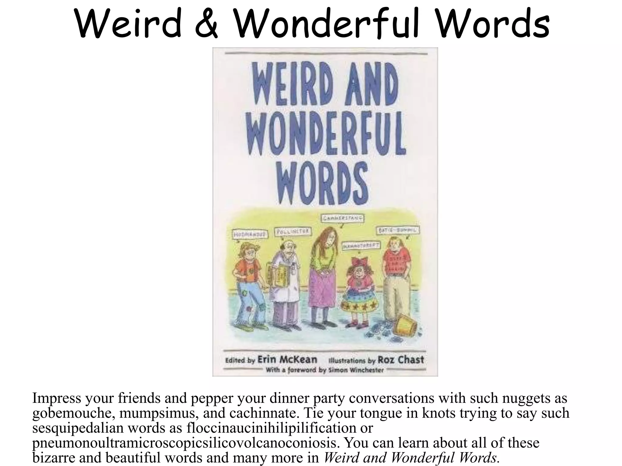 Weird & Wonderful Words
Impress your friends and pepper your dinner party conversations with such nuggets as
gobemouche, mumpsimus, and cachinnate. Tie your tongue in knots trying to say such
sesquipedalian words as floccinaucinihilipilification or
pneumonoultramicroscopicsilicovolcanoconiosis. You can learn about all of these
bizarre and beautiful words and many more in Weird and Wonderful Words.
 