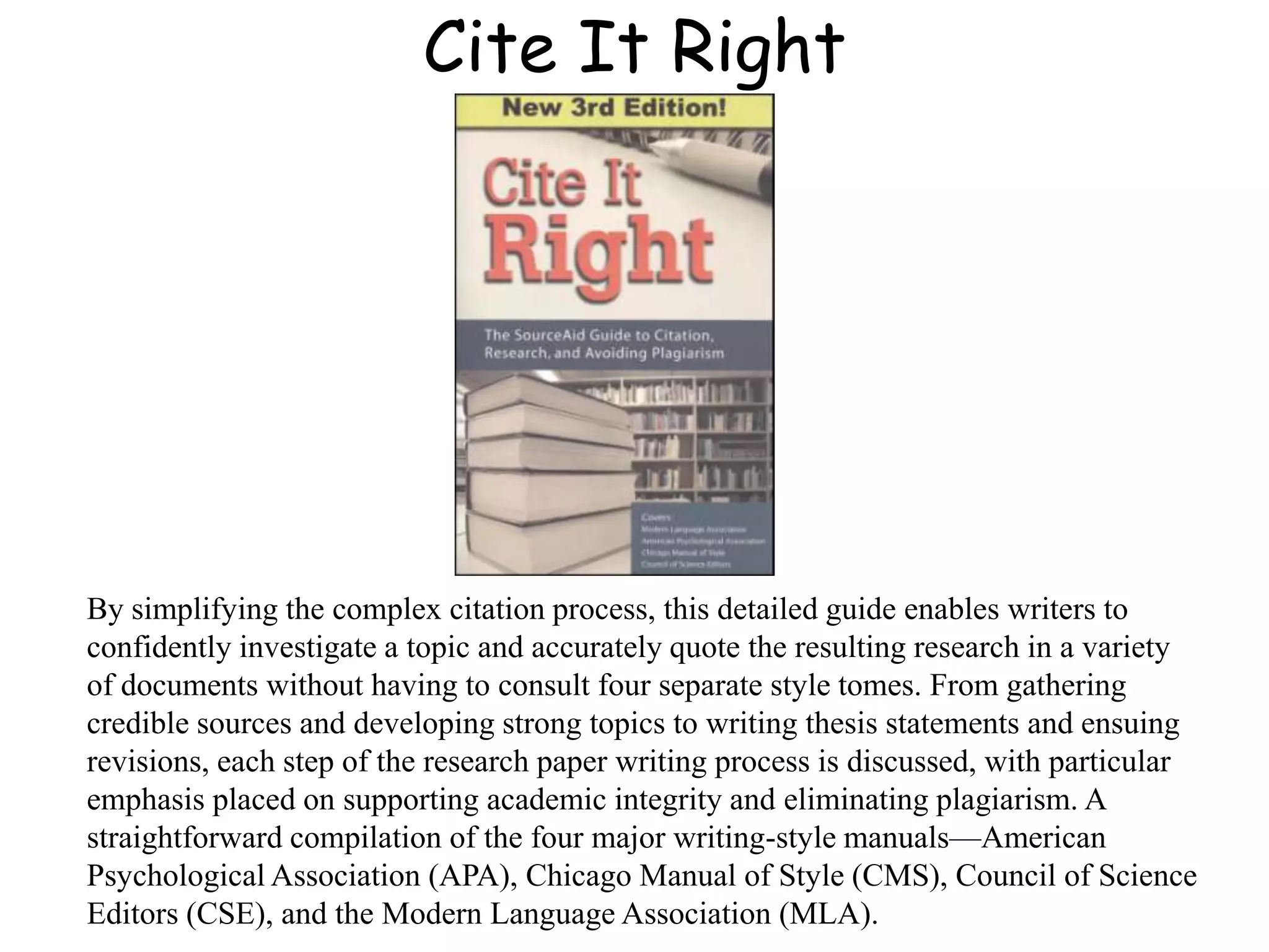 Cite It Right
By simplifying the complex citation process, this detailed guide enables writers to
confidently investigate a topic and accurately quote the resulting research in a variety
of documents without having to consult four separate style tomes. From gathering
credible sources and developing strong topics to writing thesis statements and ensuing
revisions, each step of the research paper writing process is discussed, with particular
emphasis placed on supporting academic integrity and eliminating plagiarism. A
straightforward compilation of the four major writing-style manuals—American
Psychological Association (APA), Chicago Manual of Style (CMS), Council of Science
Editors (CSE), and the Modern Language Association (MLA).
 