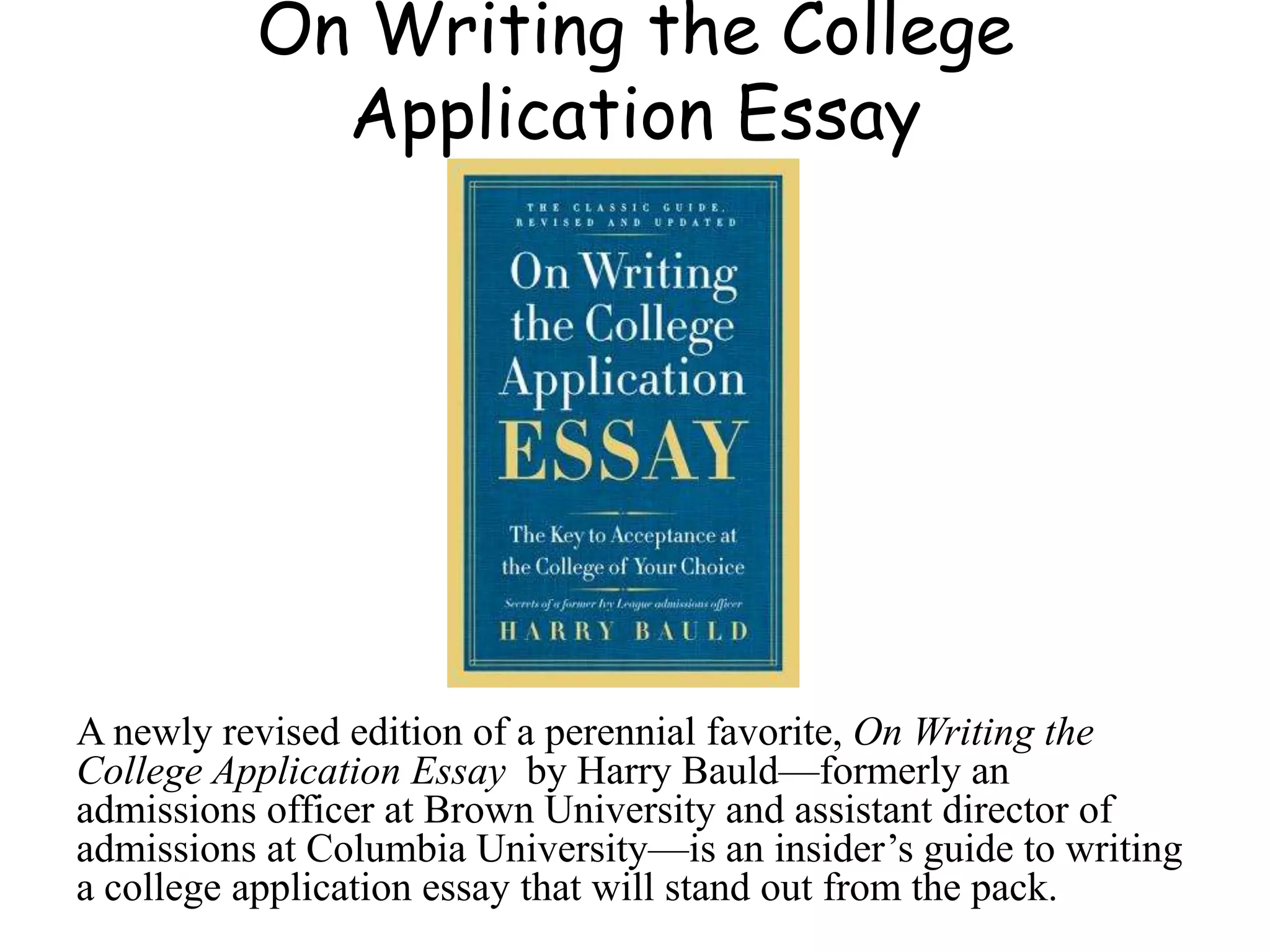 On Writing the College
Application Essay
A newly revised edition of a perennial favorite, On Writing the
College Application Essay by Harry Bauld—formerly an
admissions officer at Brown University and assistant director of
admissions at Columbia University—is an insider’s guide to writing
a college application essay that will stand out from the pack.
 