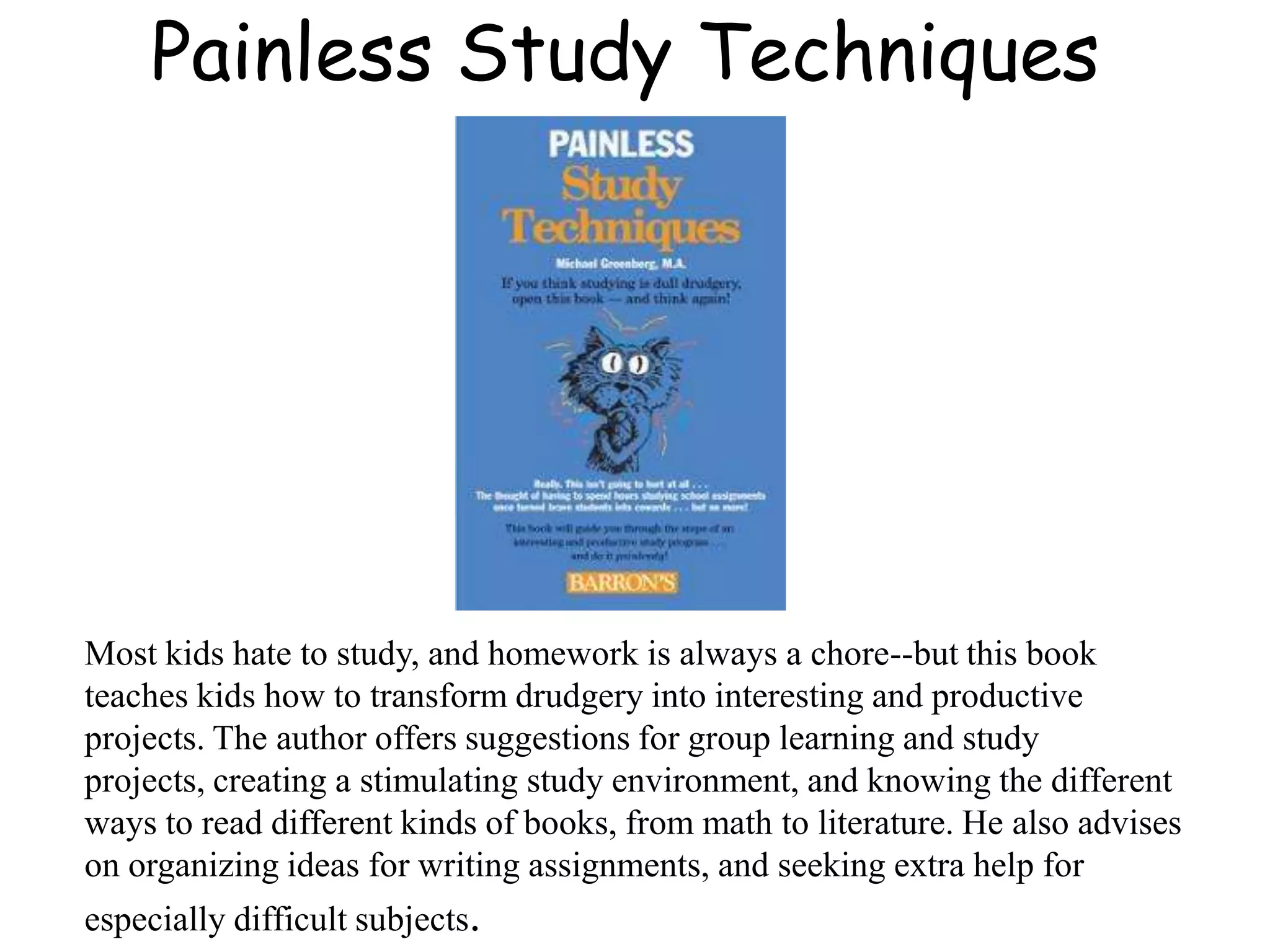 Painless Study Techniques
Most kids hate to study, and homework is always a chore--but this book
teaches kids how to transform drudgery into interesting and productive
projects. The author offers suggestions for group learning and study
projects, creating a stimulating study environment, and knowing the different
ways to read different kinds of books, from math to literature. He also advises
on organizing ideas for writing assignments, and seeking extra help for
especially difficult subjects.
 