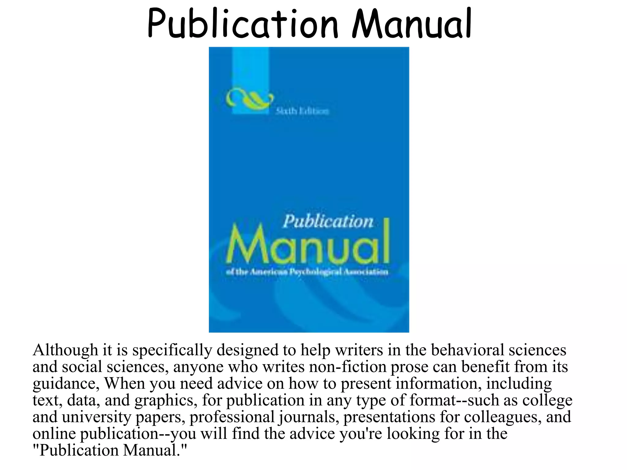 Publication Manual
Although it is specifically designed to help writers in the behavioral sciences
and social sciences, anyone who writes non-fiction prose can benefit from its
guidance, When you need advice on how to present information, including
text, data, and graphics, for publication in any type of format--such as college
and university papers, professional journals, presentations for colleagues, and
online publication--you will find the advice you're looking for in the
"Publication Manual."
 
