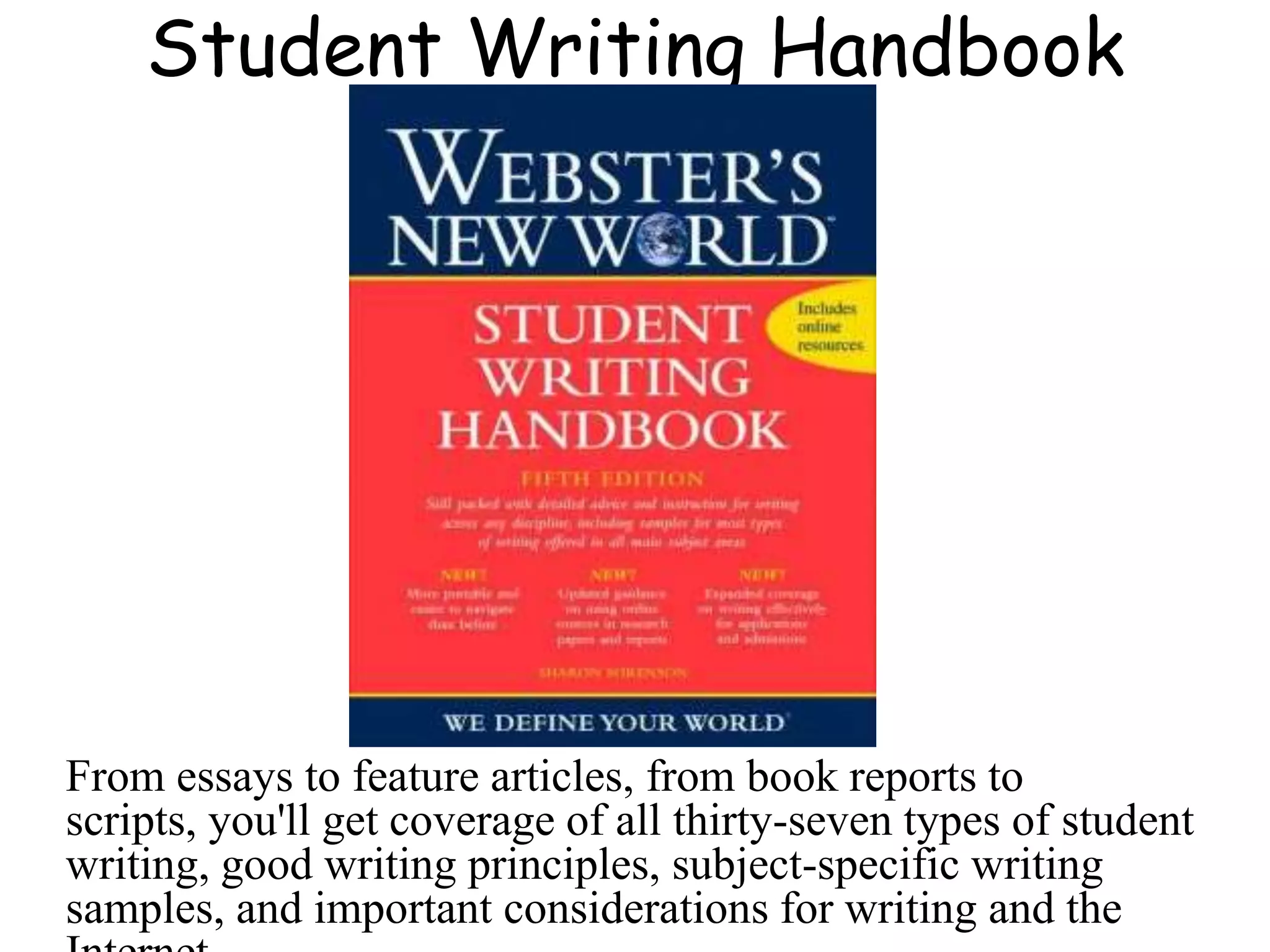 Student Writing Handbook
From essays to feature articles, from book reports to
scripts, you'll get coverage of all thirty-seven types of student
writing, good writing principles, subject-specific writing
samples, and important considerations for writing and the
 