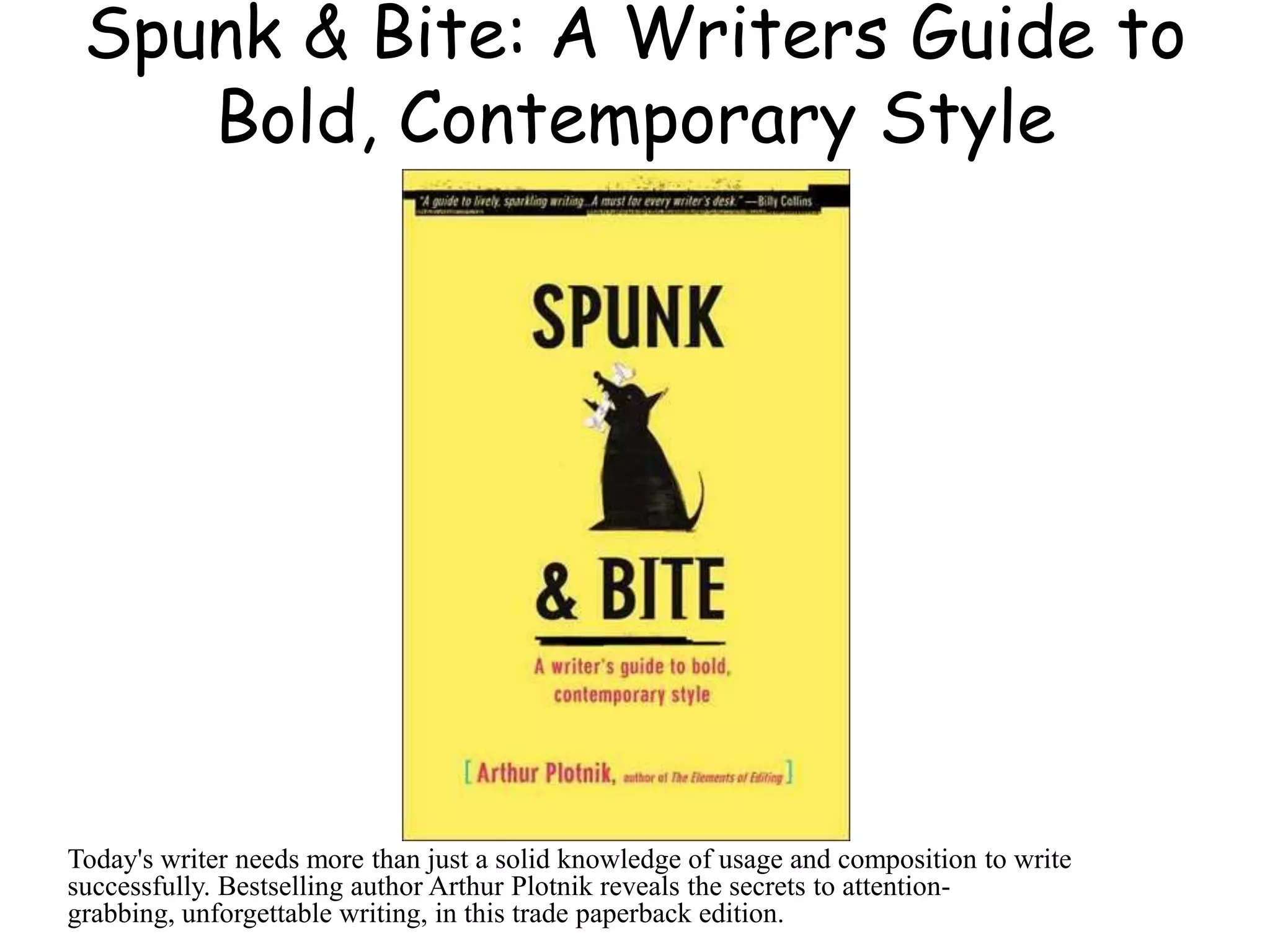 Spunk & Bite: A Writers Guide to
Bold, Contemporary Style
Today's writer needs more than just a solid knowledge of usage and composition to write
successfully. Bestselling author Arthur Plotnik reveals the secrets to attention-
grabbing, unforgettable writing, in this trade paperback edition.
 