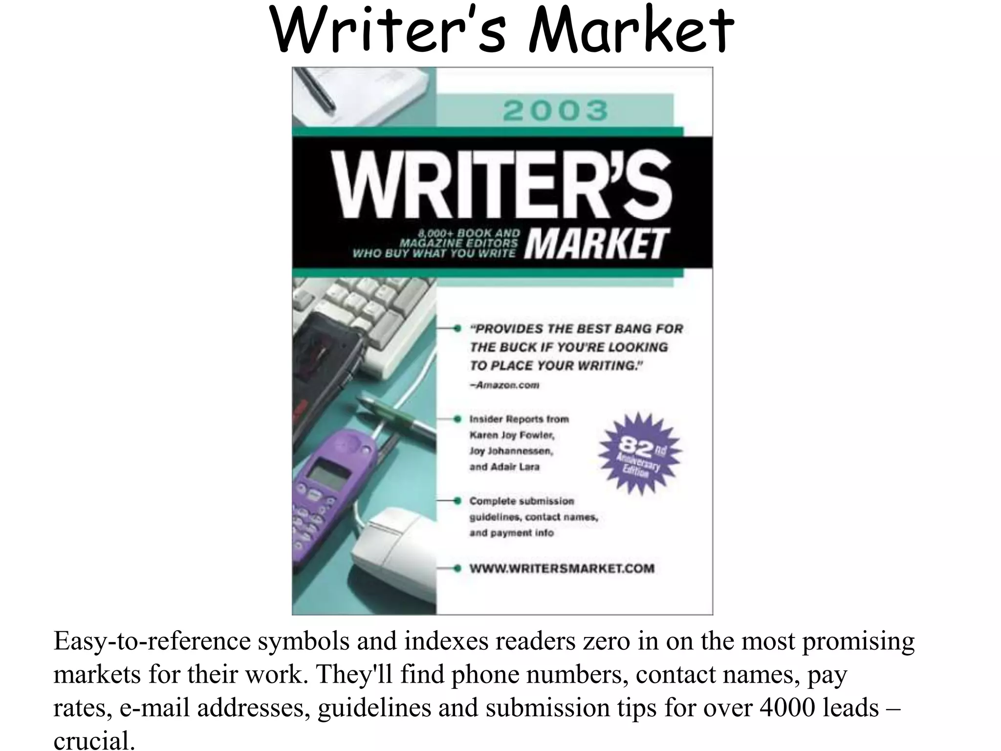 Writer’s Market
Easy-to-reference symbols and indexes readers zero in on the most promising
markets for their work. They'll find phone numbers, contact names, pay
rates, e-mail addresses, guidelines and submission tips for over 4000 leads –
crucial.
 