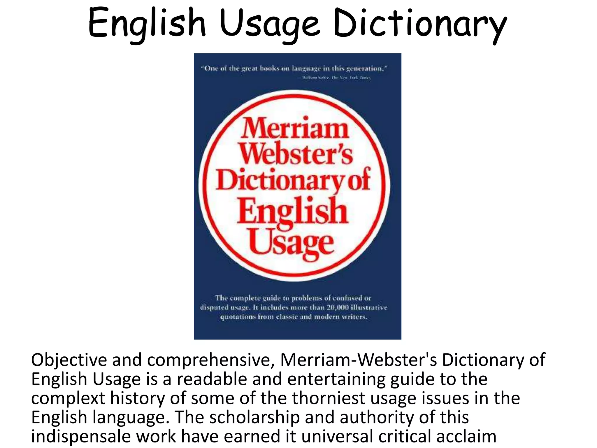 English Usage Dictionary
Objective and comprehensive, Merriam-Webster's Dictionary of
English Usage is a readable and entertaining guide to the
complext history of some of the thorniest usage issues in the
English language. The scholarship and authority of this
indispensale work have earned it universal critical acclaim
 