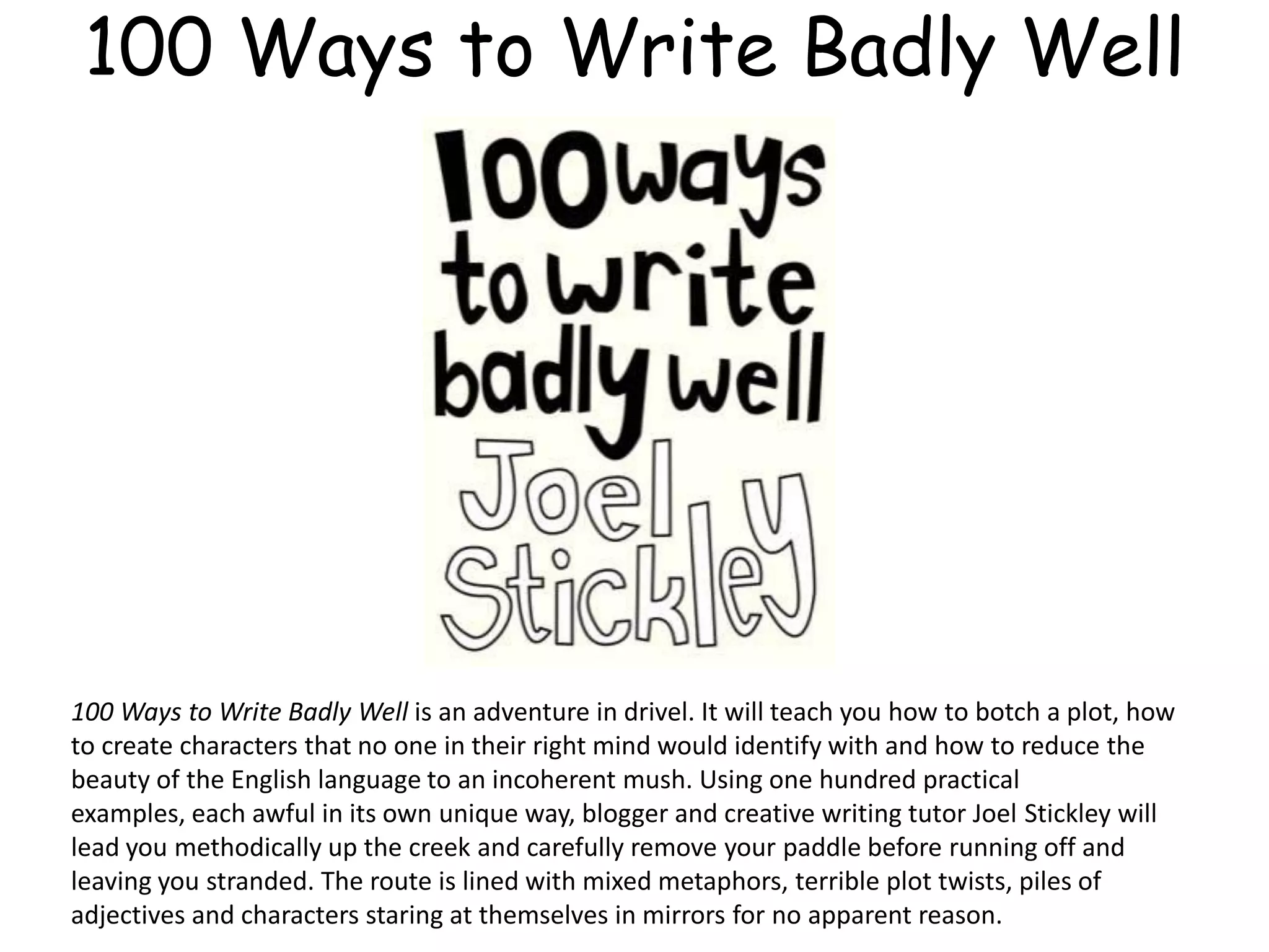 100 Ways to Write Badly Well
100 Ways to Write Badly Well is an adventure in drivel. It will teach you how to botch a plot, how
to create characters that no one in their right mind would identify with and how to reduce the
beauty of the English language to an incoherent mush. Using one hundred practical
examples, each awful in its own unique way, blogger and creative writing tutor Joel Stickley will
lead you methodically up the creek and carefully remove your paddle before running off and
leaving you stranded. The route is lined with mixed metaphors, terrible plot twists, piles of
adjectives and characters staring at themselves in mirrors for no apparent reason.
 